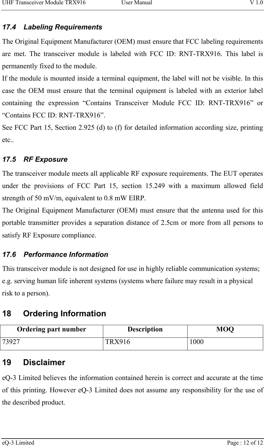 UHF Transceiver Module TRX916 User Manual  V 1.0 eQ-3 Limited    Page : 12 of 12 17.4  Labeling Requirements  The Original Equipment Manufacturer (OEM) must ensure that FCC labeling requirements are met. The transceiver module is labeled with FCC ID: RNT-TRX916. This label is permanently fixed to the module.  If the module is mounted inside a terminal equipment, the label will not be visible. In this case the OEM must ensure that the terminal equipment is labeled with an exterior label containing the expression “Contains Transceiver Module FCC ID: RNT-TRX916” or “Contains FCC ID: RNT-TRX916”. See FCC Part 15, Section 2.925 (d) to (f) for detailed information according size, printing etc.. 17.5  RF Exposure  The transceiver module meets all applicable RF exposure requirements. The EUT operates under the provisions of FCC Part 15, section 15.249 with a maximum allowed field strength of 50 mV/m, equivalent to 0.8 mW EIRP.  The Original Equipment Manufacturer (OEM) must ensure that the antenna used for this portable transmitter provides a separation distance of 2.5cm or more from all persons to satisfy RF Exposure compliance.  17.6  Performance Information  This transceiver module is not designed for use in highly reliable communication systems; e.g. serving human life inherent systems (systems where failure may result in a physical risk to a person). 18 Ordering Information Ordering part number  Description  MOQ 73927 TRX916 1000 19 Disclaimer eQ-3 Limited believes the information contained herein is correct and accurate at the time of this printing. However eQ-3 Limited does not assume any responsibility for the use of the described product. 