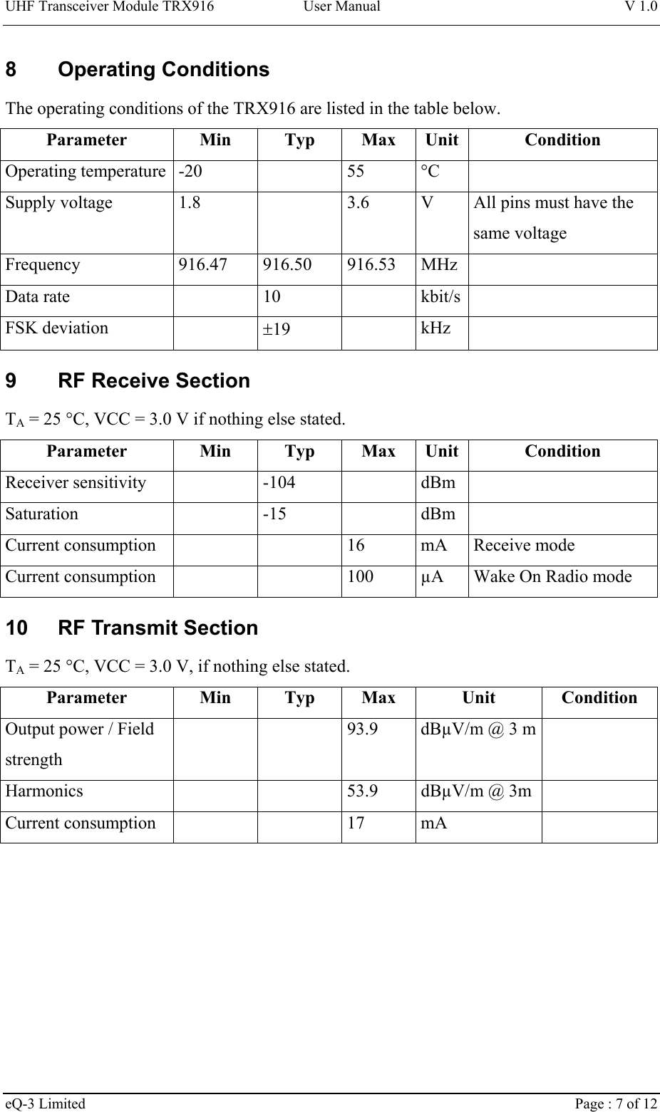 UHF Transceiver Module TRX916 User Manual  V 1.0 eQ-3 Limited    Page : 7 of 12 8 Operating Conditions The operating conditions of the TRX916 are listed in the table below. Parameter Min Typ Max Unit Condition Operating temperature  -20    55  °C   Supply voltage  1.8    3.6  V  All pins must have the same voltage Frequency 916.47 916.50 916.53 MHz  Data rate    10    kbit/s  FSK deviation    ±19   kHz  9  RF Receive Section TA = 25 °C, VCC = 3.0 V if nothing else stated. Parameter Min Typ Max Unit Condition Receiver sensitivity    -104    dBm   Saturation  -15  dBm  Current consumption      16  mA  Receive mode Current consumption      100  µA  Wake On Radio mode 10  RF Transmit Section TA = 25 °C, VCC = 3.0 V, if nothing else stated. Parameter Min Typ Max Unit Condition Output power / Field strength     93.9  dBµV/m @ 3 m   Harmonics   53.9 dBµV/m @ 3m  Current consumption      17  mA   