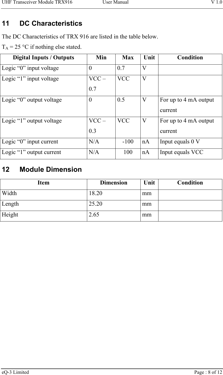 UHF Transceiver Module TRX916 User Manual  V 1.0 eQ-3 Limited    Page : 8 of 12 11 DC Characteristics The DC Characteristics of TRX 916 are listed in the table below. TA = 25 °C if nothing else stated. Digital Inputs / Outputs  Min  Max  Unit  Condition Logic “0” input voltage  0  0.7  V   Logic “1” input voltage  VCC – 0.7 VCC V   Logic “0” output voltage  0  0.5  V  For up to 4 mA output current Logic “1” output voltage  VCC – 0.3 VCC  V  For up to 4 mA output current Logic “0” input current  N/A  -100  nA  Input equals 0 V Logic “1” output current  N/A  100  nA  Input equals VCC 12 Module Dimension Item Dimension Unit Condition Width 18.20 mm  Length 25.20 mm  Height 2.65 mm  