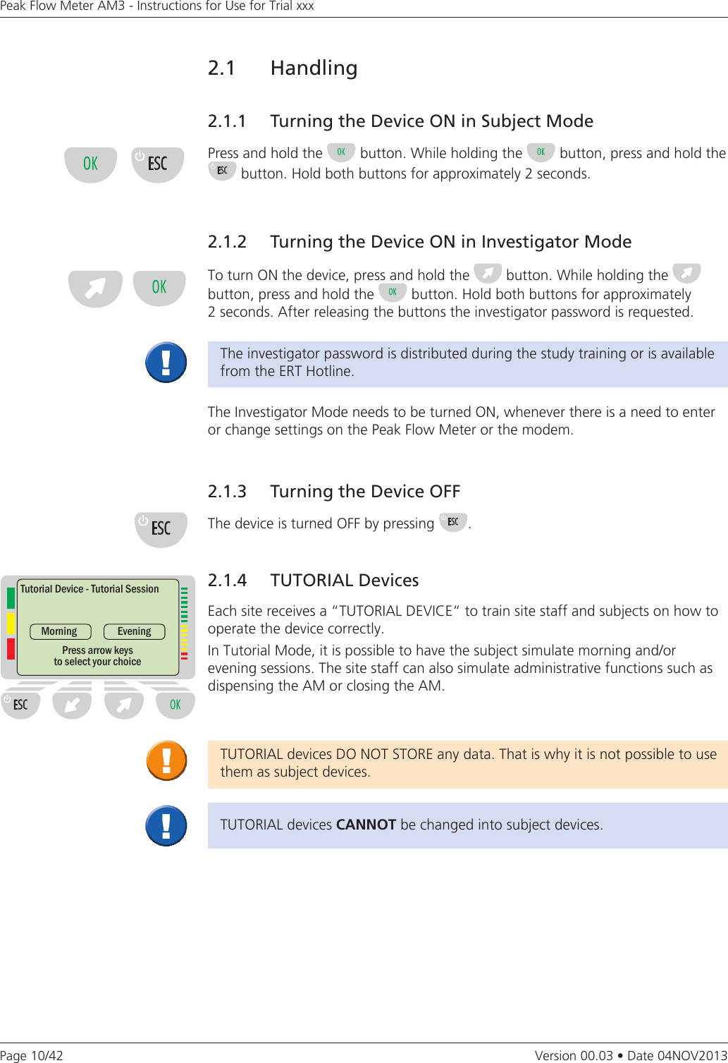 Page 10/42Peak Flow Meter AM3 - Instructions for Use for Trial xxxVersion 00.03 • Date 04NOV20132.1   Handling2.1.1   Turning the Device ON in Subject ModePress and hold the   button. While holding the   button, press and hold the  button. Hold both buttons for approximately 2 seconds.2.1.2  Turning the Device ON in Investigator ModeTo turn ON the device, press and hold the   button. While holding the    button, press and hold the   button. Hold both buttons for approximately  2 seconds. After releasing the buttons the investigator password is requested. The investigator password is distributed during the study training or is available from the ERT Hotline.The Investigator Mode needs to be turned ON, whenever there is a need to enter or change settings on the Peak Flow Meter or the modem.2.1.3   Turning the Device OFFThe device is turned OFF by pressing  .TUTORIAL devices DO NOT STORE any data. That is why it is not possible to use them as subject devices.TUTORIAL devices CANNOTbe changed into subject devices.2.1.4   TUTORIAL DevicesEach site receives a “TUTORIAL DEVICE“ to train site staff and subjects on how to operate the device correctly.In Tutorial Mode, it is possible to have the subject simulate morning and/or  evening sessions. The site staff can also simulate administrative functions such as dispensing the AM or closing the AM.Tutorial Device - Tutorial SessionMorningPress arrow keys to select your choiceEvening
