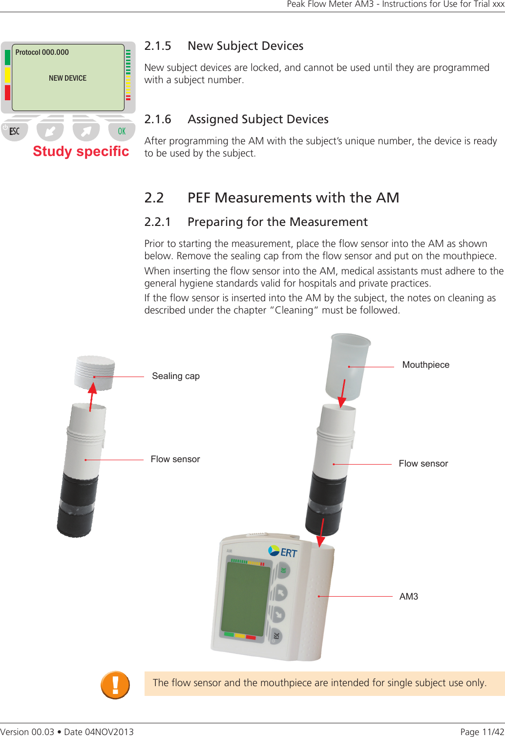 Page 11/42Peak Flow Meter AM3 - Instructions for Use for Trial xxxVersion 00.03 • Date 04NOV2013Study specic2.2   PEF Measurements with the AM2.2.1  Preparing for the MeasurementPrior to starting the measurement, place the flow sensor into the AM as shown below. Remove the sealing cap from the flow sensor and put on the mouthpiece.When inserting the flow sensor into the AM, medical assistants must adhere to the general hygiene standards valid for hospitals and private practices. If the flow sensor is inserted into the AM by the subject, the notes on cleaning as described under the chapter “Cleaning“ must be followed.The flow sensor and the mouthpiece are intended for single subject use only.2.1.5   New Subject DevicesNew subject devices are locked, and cannot be used until they are programmed with a subject number.2.1.6  Assigned Subject DevicesAfter programming the AM with the subject’s unique number, the device is ready to be used by the subject. Protocol 000.000NEW DEVICESealing capFlow sensorMouthpieceAM3Flow sensor