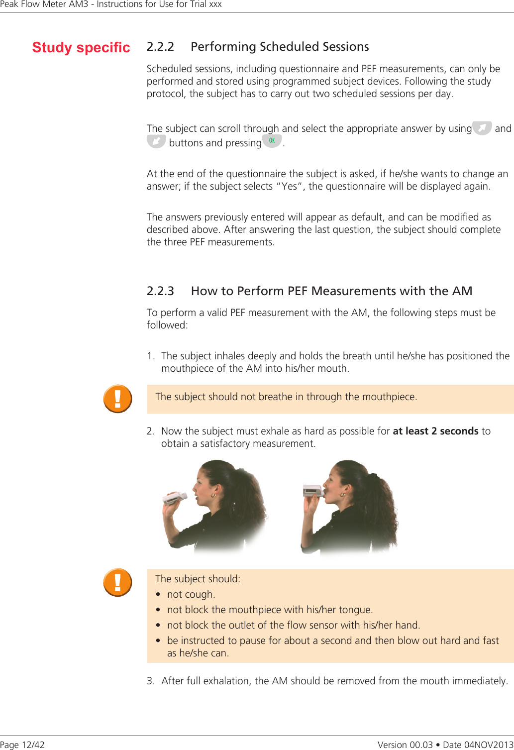 Page 12/42Peak Flow Meter AM3 - Instructions for Use for Trial xxxVersion 00.03 • Date 04NOV20132.2.2  Performing Scheduled SessionsScheduled sessions, including questionnaire and PEF measurements, can only be performed and stored using programmed subject devices. Following the study protocol, the subject has to carry out two scheduled sessions per day. The subject can scroll through and select the appropriate answer by using  and buttons and pressing .At the end of the questionnaire the subject is asked, if he/she wants to change an answer; if the subject selects “Yes“, the questionnaire will be displayed again.The answers previously entered will appear as default, and can be modified as described above. After answering the last question, the subject should complete the three PEF measurements. Study specic2.2.3  How to Perform PEF Measurements with the AMTo perform a valid PEF measurement with the AM, the following steps must be followed:1.  The subject inhales deeply and holds the breath until he/she has positioned the mouthpiece of the AM into his/her mouth.3.  After full exhalation, the AM should be removed from the mouth immediately. The subject should not breathe in through the mouthpiece.2.  Now the subject must exhale as hard as possible for at least 2 seconds to  obtain a satisfactory measurement.The subject should:• notcough.• notblockthemouthpiecewithhis/hertongue.• notblocktheoutletoftheflowsensorwithhis/herhand.• beinstructedtopauseforaboutasecondandthenblowouthardandfast  as he/she can.