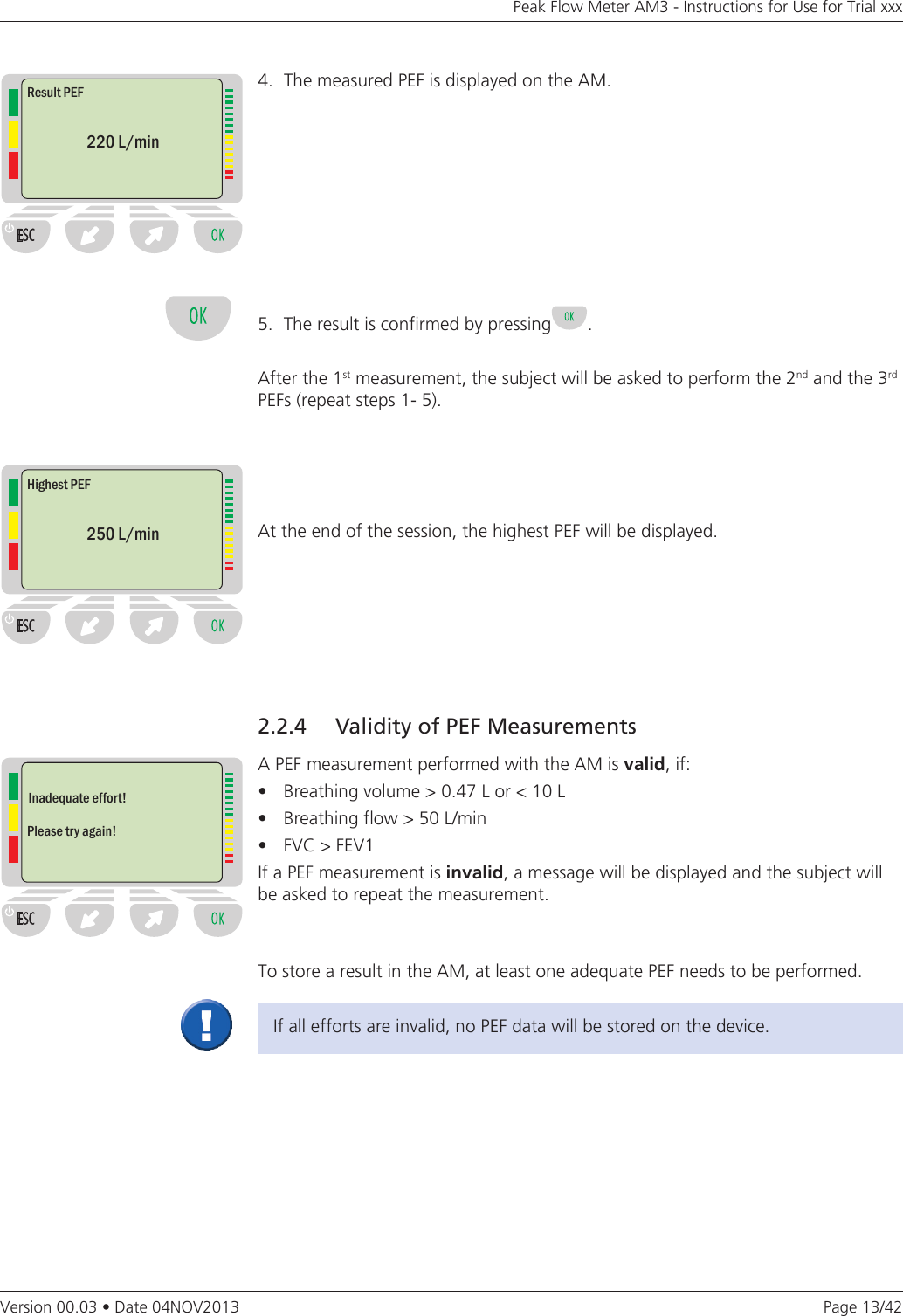 Page 13/42Peak Flow Meter AM3 - Instructions for Use for Trial xxxVersion 00.03 • Date 04NOV20132.2.4   Validity of PEF MeasurementsA PEF measurement performed with the AM is valid, if:• Breathingvolume&gt;0.47Lor&lt;10L• Breathingflow&gt;50L/min• FVC&gt;FEV1If a PEF measurement is invalid, a message will be displayed and the subject will be asked to repeat the measurement.To store a result in the AM, at least one adequate PEF needs to be performed.If all efforts are invalid, no PEF data will be stored on the device.4.  The measured PEF is displayed on the AM.5.  The result is confirmed by pressing .After the 1st measurement, the subject will be asked to perform the 2nd and the 3rd  PEFs (repeat steps 1- 5).At the end of the session, the highest PEF will be displayed. Result PEF220 L/minHighest PEF250 L/minInadequate effort!Please try again!