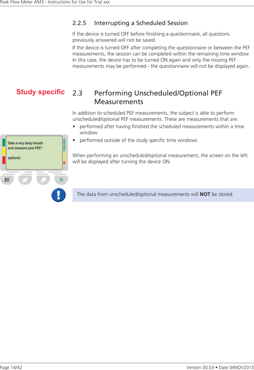 Page 14/42Peak Flow Meter AM3 - Instructions for Use for Trial xxxVersion 00.03 • Date 04NOV20132.2.5  Interrupting a Scheduled SessionIf the device is turned OFF before finishing a questionnaire, all questions  previously answered will not be saved. If the device is turned OFF after completing the questionnaire or between the PEF measurements, the session can be completed within the remaining time window. In this case, the device has to be turned ON again and only the missing PEF  measurements may be performed - the questionnaire will not be displayed again.2.3 Performing Unscheduled/Optional PEF MeasurementsIn addition to scheduled PEF measurements, the subject is able to perform  unscheduled/optional PEF measurements. These are measurements that are: • performedafterhavingfinishedthescheduledmeasurementswithinatime window • performedoutsideofthestudyspecifictimewindowsWhen performing an unscheduled/optional measurement, the screen on the left will be displayed after turning the device ON.Study specicThe data from unscheduled/optional measurements will NOT be stored.Take a very deep breath and measure your PEF!optional