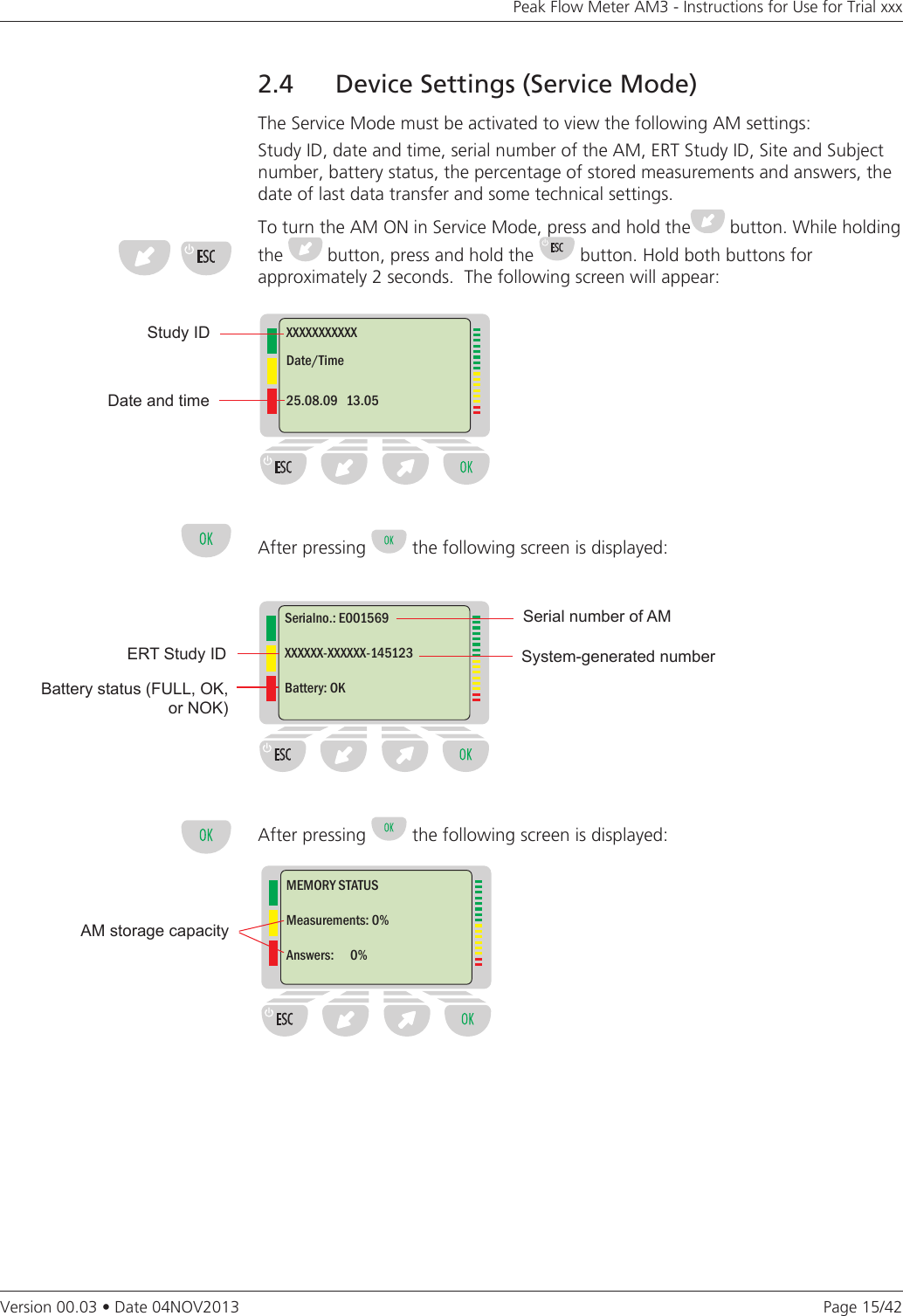 Page 15/42Peak Flow Meter AM3 - Instructions for Use for Trial xxxVersion 00.03 • Date 04NOV20132.4  Device Settings (Service Mode)The Service Mode must be activated to view the following AM settings: Study ID, date and time, serial number of the AM, ERT Study ID, Site and Subject number, battery status, the percentage of stored measurements and answers, the date of last data transfer and some technical settings.To turn the AM ON in Service Mode, press and hold the  button. While holding the   button, press and hold the   button. Hold both buttons for  approximately 2 seconds.  The following screen will appear:After pressing   the following screen is displayed:After pressing   the following screen is displayed:Study IDDate and timeXXXXXXXXXXXDate/Time25.08.09   13.05Battery status (FULL, OK, or NOK)System-generated numberSerial number of AMSerialno.: E001569XXXXXX-XXXXXX-145123Battery: OKMEMORY STATUSMeasurements: 0%Answers:      0%AM storage capacityERT Study ID