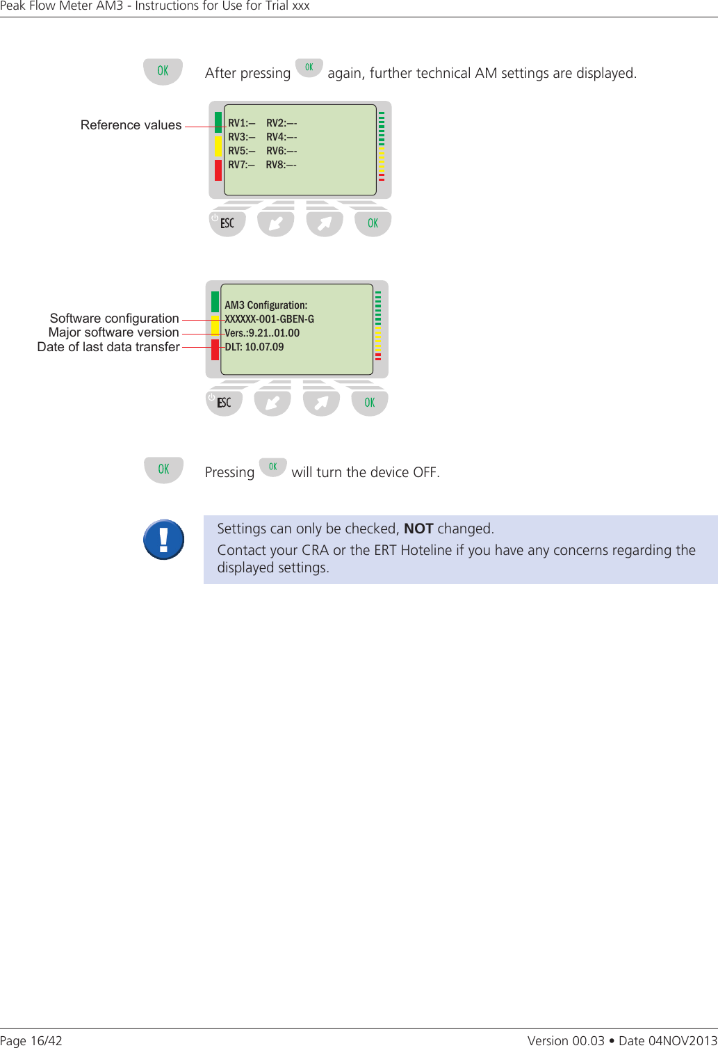 Page 16/42Peak Flow Meter AM3 - Instructions for Use for Trial xxxVersion 00.03 • Date 04NOV2013After pressing   again, further technical AM settings are displayed.RV1:—     RV2:—-RV3:—     RV4:—-RV5:—     RV6:—-RV7:—     RV8:—-Reference valuesSoftware congurationMajor software versionAM3 Conguration:XXXXXX-001-GBEN-GVers.:9.21..01.00DLT: 10.07.09Date of last data transferSettings can only be checked, NOT changed.Contact your CRA or the ERT Hoteline if you have any concerns regarding the displayed settings. Pressing   will turn the device OFF. 