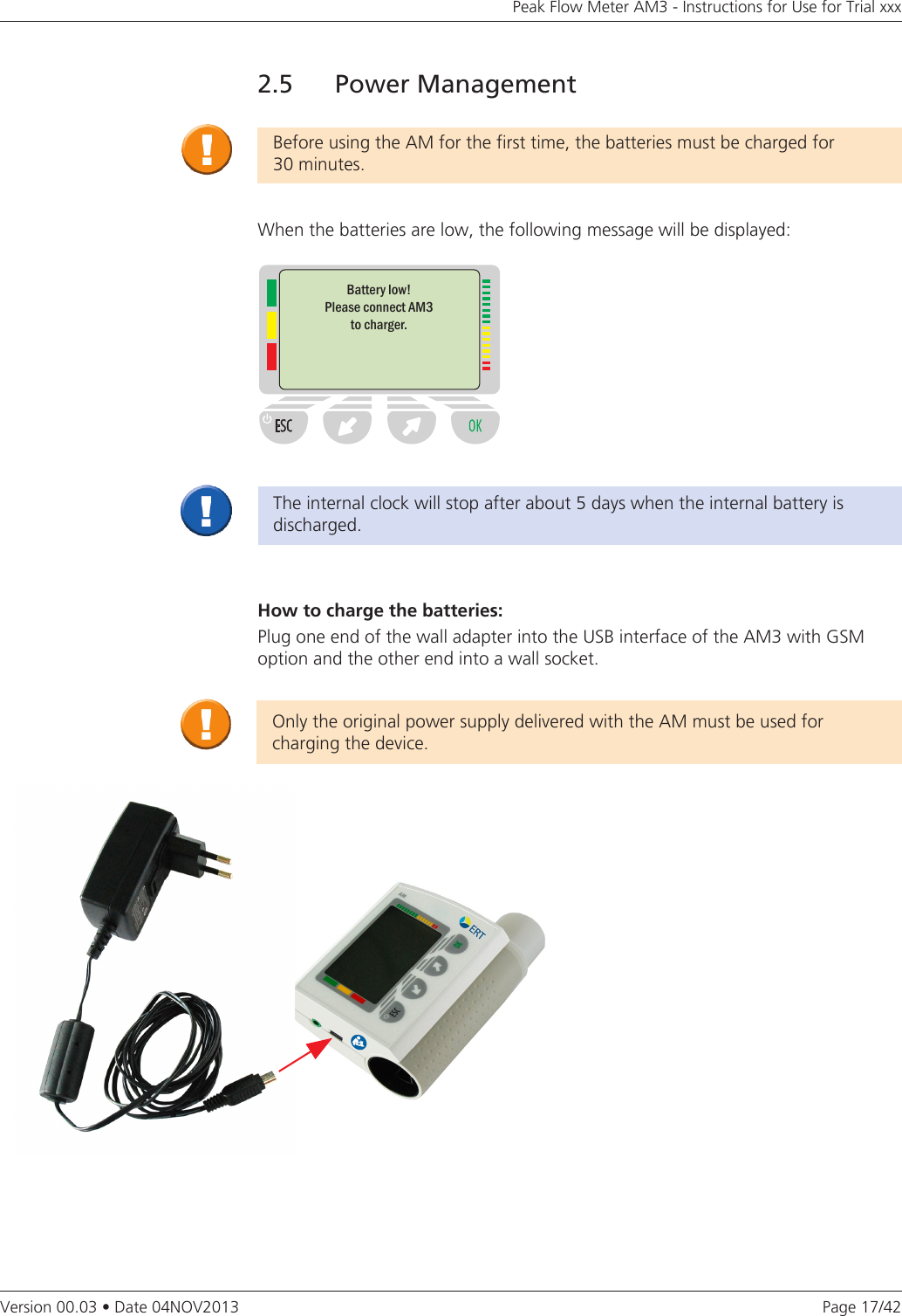 Page 17/42Peak Flow Meter AM3 - Instructions for Use for Trial xxxVersion 00.03 • Date 04NOV20132.5  Power ManagementBefore using the AM for the first time, the batteries must be charged for  30 minutes. When the batteries are low, the following message will be displayed:Battery low!Please connect AM3  to charger.How to charge the batteries:Plug one end of the wall adapter into the USB interface of the AM3 with GSM option and the other end into a wall socket.Only the original power supply delivered with the AM must be used for charging the device.The internal clock will stop after about 5 days when the internal battery is discharged.