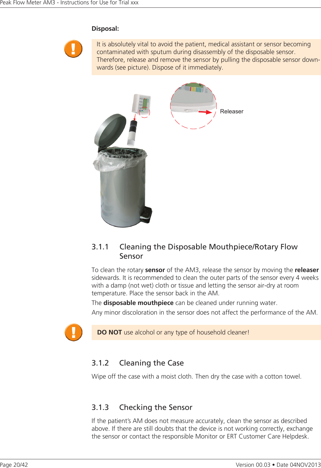 Page 20/42Peak Flow Meter AM3 - Instructions for Use for Trial xxxVersion 00.03 • Date 04NOV2013Disposal:It is absolutely vital to avoid the patient, medical assistant or sensor becoming contaminated with sputum during disassembly of the disposable sensor.  Therefore, release and remove the sensor by pulling the disposable sensor down-wards (see picture). Dispose of it immediately.Releaser3.1.1  Cleaning the Disposable Mouthpiece/Rotary Flow SensorTo clean the rotary sensor of the AM3, release the sensor by moving the releaser sidewards. It is recommended to clean the outer parts of the sensor every 4 weeks with a damp (not wet) cloth or tissue and letting the sensor air-dry at room  temperature. Place the sensor back in the AM. The disposable mouthpiece can be cleaned under running water.Any minor discoloration in the sensor does not affect the performance of the AM.DONOTuse alcohol or any type of household cleaner!3.1.2   Cleaning the CaseWipe off the case with a moist cloth. Then dry the case with a cotton towel.3.1.3   Checking the SensorIf the patient’s AM does not measure accurately, clean the sensor as described above. If there are still doubts that the device is not working correctly, exchange the sensor or contact the responsible Monitor or ERT Customer Care Helpdesk.