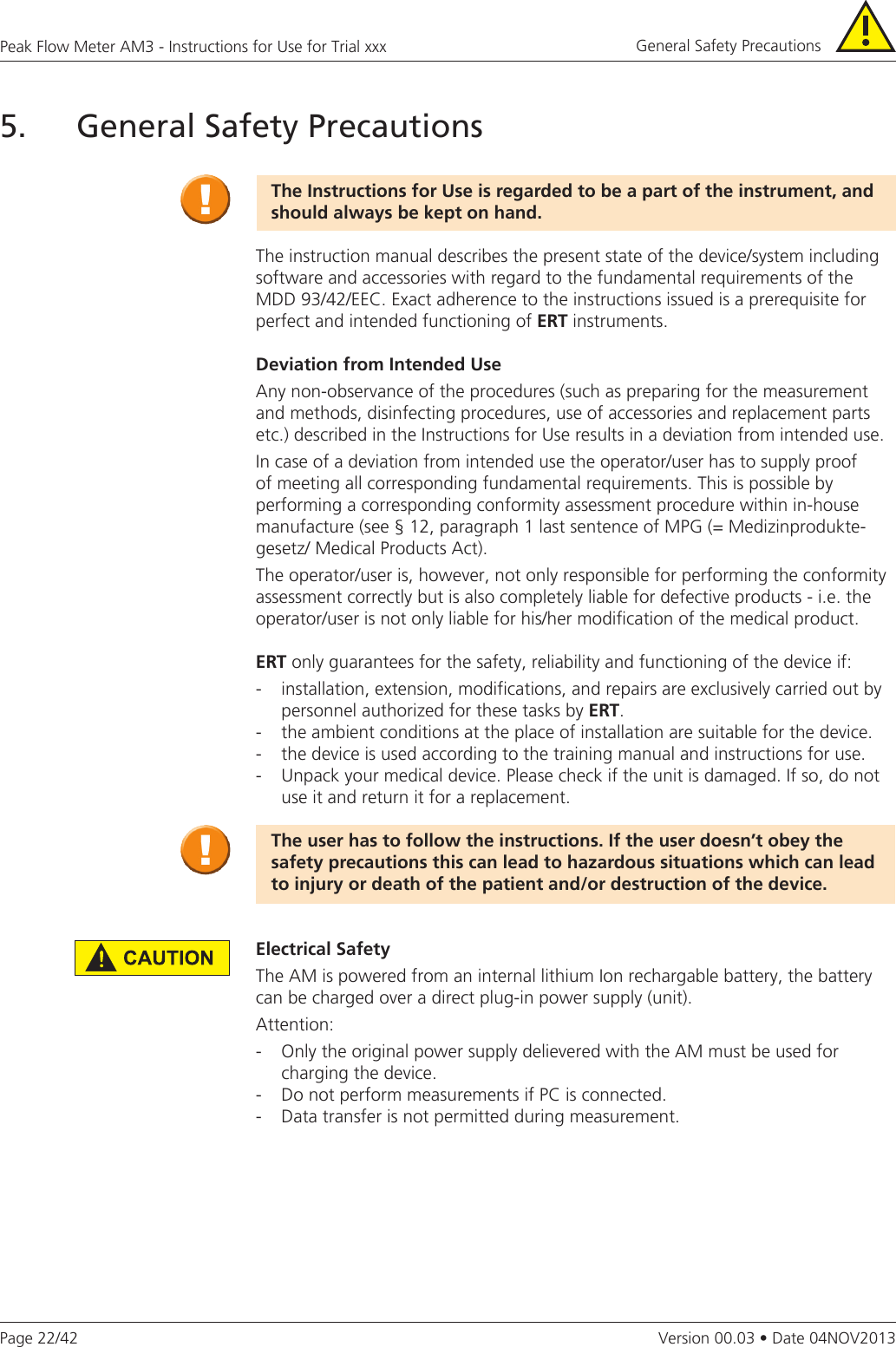 Page 22/42Peak Flow Meter AM3 - Instructions for Use for Trial xxxVersion 00.03 • Date 04NOV20135. General Safety PrecautionsTheInstructionsforUseisregardedtobeapartoftheinstrument,andshould always be kept on hand.The instruction manual describes the present state of the device/system including software and accessories with regard to the fundamental requirements of the MDD 93/42/EEC. Exact adherence to the instructions issued is a prerequisite for perfect and intended functioning of ERTinstruments.DeviationfromIntendedUseAny non-observance of the procedures (such as preparing for the measurement and methods, disinfecting procedures, use of accessories and replacement parts etc.) described in the Instructions for Use results in a deviation from intended use.In case of a deviation from intended use the operator/user has to supply proof of meeting all corresponding fundamental requirements. This is possible by performing a corresponding conformity assessment procedure within in-house manufacture (see § 12, paragraph 1 last sentence of MPG (= Medizinprodukte-gesetz/ Medical Products Act).The operator/user is, however, not only responsible for performing the conformity assessment correctly but is also completely liable for defective products - i.e. the operator/user is not only liable for his/her modification of the medical product.ERT only guarantees for the safety, reliability and functioning of the device if:-  installation, extension, modifications, and repairs are exclusively carried out by    personnel authorized for these tasks by ERT.-  the ambient conditions at the place of installation are suitable for the device.-  the device is used according to the training manual and instructions for use.-  Unpack your medical device. Please check if the unit is damaged. If so, do not    use it and return it for a replacement. The user has to follow the instructions. If the user doesn’t obey the safety precautions this can lead to hazardous situations which can lead toinjuryordeathofthepatientand/ordestructionofthedevice.Electrical SafetyThe AM is powered from an internal lithium Ion rechargable battery, the battery can be charged over a direct plug-in power supply (unit).Attention:-  Only the original power supply delievered with the AM must be used for charging the device.-  Do not perform measurements if PC is connected.-  Data transfer is not permitted during measurement.General Safety Precautions 