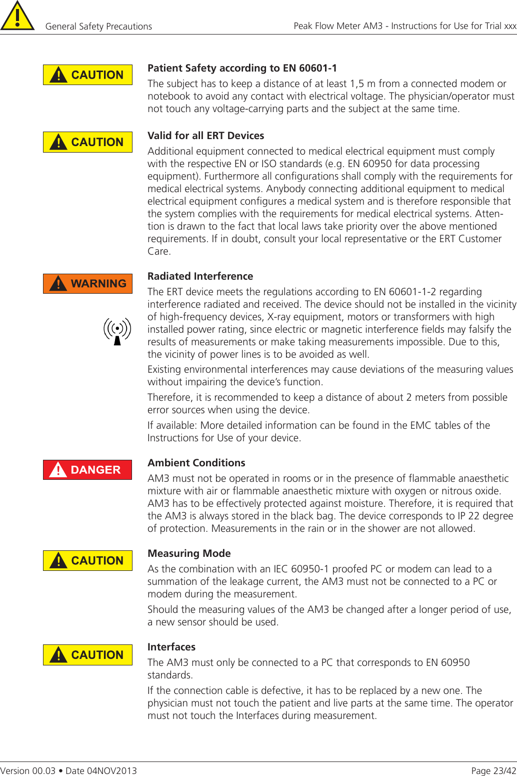 Page 23/42Peak Flow Meter AM3 - Instructions for Use for Trial xxxVersion 00.03 • Date 04NOV2013General Safety Precautions ValidforallERTDevicesAdditional equipment connected to medical electrical equipment must comply with the respective EN or ISO standards (e.g. EN 60950 for data processing equipment). Furthermore all configurations shall comply with the requirements for medical electrical systems. Anybody connecting additional equipment to medical electrical equipment configures a medical system and is therefore responsible that the system complies with the requirements for medical electrical systems. Atten-tion is drawn to the fact that local laws take priority over the above mentioned requirements. If in doubt, consult your local representative or the ERT Customer Care.RadiatedInterferenceThe ERT device meets the regulations according to EN 60601-1-2 regarding interference radiated and received. The device should not be installed in the vicinity of high-frequency devices, X-ray equipment, motors or transformers with high installed power rating, since electric or magnetic interference fields may falsify the results of measurements or make taking measurements impossible. Due to this, the vicinity of power lines is to be avoided as well. Existing environmental interferences may cause deviations of the measuring values without impairing the device’s function.Therefore, it is recommended to keep a distance of about 2 meters from possible error sources when using the device. If available: More detailed information can be found in the EMC tables of the Instructions for Use of your device. Ambient ConditionsAM3 must not be operated in rooms or in the presence of flammable anaesthetic mixture with air or flammable anaesthetic mixture with oxygen or nitrous oxide.AM3 has to be effectively protected against moisture. Therefore, it is required that the AM3 is always stored in the black bag. The device corresponds to IP 22 degree of protection. Measurements in the rain or in the shower are not allowed.Measuring ModeAs the combination with an IEC 60950-1 proofed PC or modem can lead to a summation of the leakage current, the AM3 must not be connected to a PC or modem during the measurement.Should the measuring values of the AM3 be changed after a longer period of use, a new sensor should be used. InterfacesThe AM3 must only be connected to a PC that corresponds to EN 60950 standards. If the connection cable is defective, it has to be replaced by a new one. The physician must not touch the patient and live parts at the same time. The operator must not touch the Interfaces during measurement.PatientSafetyaccordingtoEN60601-1The subject has to keep a distance of at least 1,5 m from a connected modem or notebook to avoid any contact with electrical voltage. The physician/operator must not touch any voltage-carrying parts and the subject at the same time. 