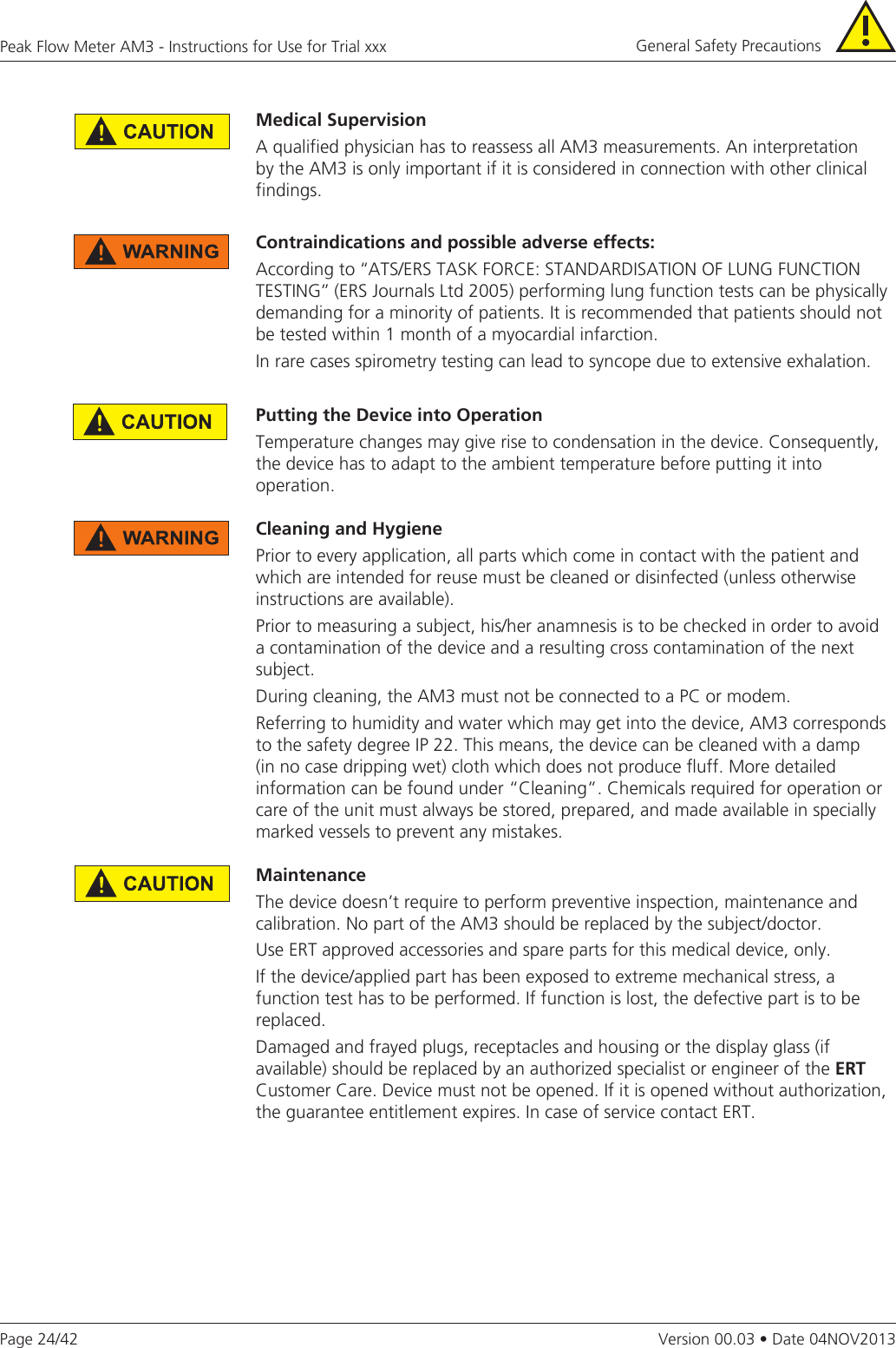 Page 24/42Peak Flow Meter AM3 - Instructions for Use for Trial xxxVersion 00.03 • Date 04NOV2013Contraindicationsandpossibleadverseeffects:According to ‘‘ATS/ERS TASK FORCE: STANDARDISATION OF LUNG FUNCTION TESTING’’ (ERS Journals Ltd 2005) performing lung function tests can be physically demanding for a minority of patients. It is recommended that patients should not be tested within 1 month of a myocardial infarction. In rare cases spirometry testing can lead to syncope due to extensive exhalation.PuttingtheDeviceintoOperationTemperature changes may give rise to condensation in the device. Consequently, the device has to adapt to the ambient temperature before putting it into operation. Cleaning and HygienePrior to every application, all parts which come in contact with the patient and which are intended for reuse must be cleaned or disinfected (unless otherwise instructions are available).Prior to measuring a subject, his/her anamnesis is to be checked in order to avoid a contamination of the device and a resulting cross contamination of the next subject.During cleaning, the AM3 must not be connected to a PC or modem.Referring to humidity and water which may get into the device, AM3 corresponds to the safety degree IP 22. This means, the device can be cleaned with a damp (in no case dripping wet) cloth which does not produce fluff. More detailed information can be found under “Cleaning”. Chemicals required for operation or care of the unit must always be stored, prepared, and made available in specially marked vessels to prevent any mistakes.MaintenanceThe device doesn’t require to perform preventive inspection, maintenance and calibration. No part of the AM3 should be replaced by the subject/doctor. Use ERT approved accessories and spare parts for this medical device, only.If the device/applied part has been exposed to extreme mechanical stress, a function test has to be performed. If function is lost, the defective part is to be replaced.Damaged and frayed plugs, receptacles and housing or the display glass (if available) should be replaced by an authorized specialist or engineer of the ERTCustomer Care. Device must not be opened. If it is opened without authorization, the guarantee entitlement expires. In case of service contact ERT.General Safety Precautions MedicalSupervisionA qualified physician has to reassess all AM3 measurements. An interpretation by the AM3 is only important if it is considered in connection with other clinical findings.