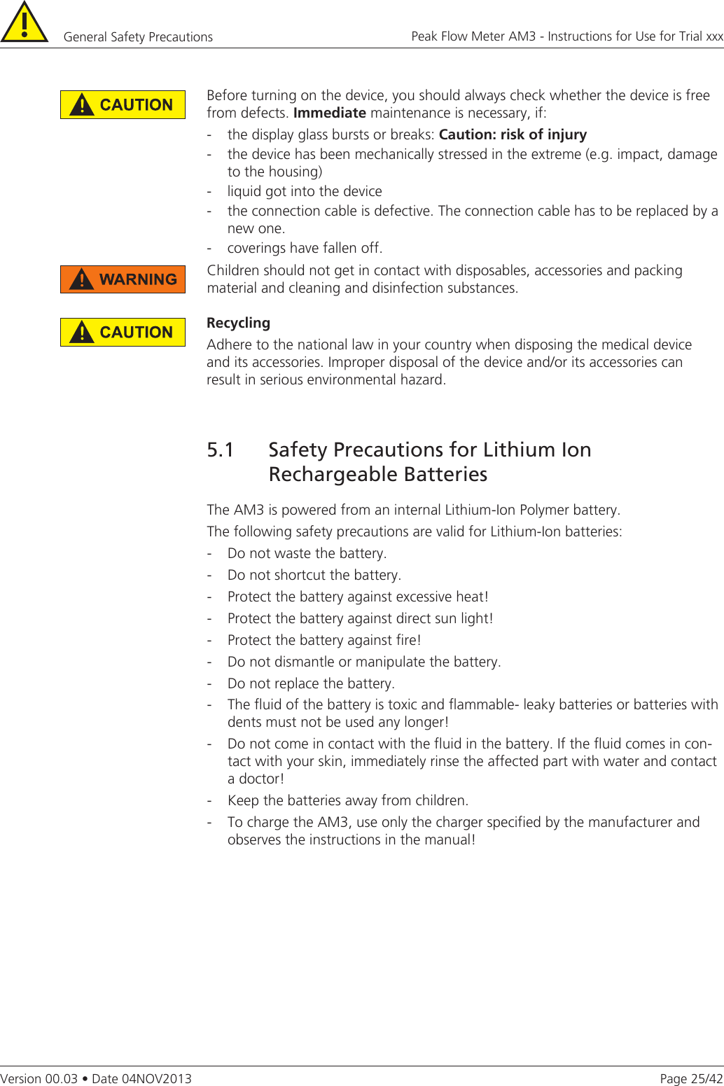 Page 25/42Peak Flow Meter AM3 - Instructions for Use for Trial xxxVersion 00.03 • Date 04NOV2013General Safety Precautions RecyclingAdhere to the national law in your country when disposing the medical device and its accessories. Improper disposal of the device and/or its accessories can result in serious environmental hazard.The AM3 is powered from an internal Lithium-Ion Polymer battery.The following safety precautions are valid for Lithium-Ion batteries:-  Do not waste the battery.-  Do not shortcut the battery.-  Protect the battery against excessive heat!-  Protect the battery against direct sun light!-  Protect the battery against fire!-  Do not dismantle or manipulate the battery.-  Do not replace the battery.-  The fluid of the battery is toxic and flammable- leaky batteries or batteries with dents must not be used any longer!-  Do not come in contact with the fluid in the battery. If the fluid comes in con-tact with your skin, immediately rinse the affected part with water and contact a doctor!-  Keep the batteries away from children.-  To charge the AM3, use only the charger specified by the manufacturer and observes the instructions in the manual!5.1  Safety Precautions for Lithium Ion        Rechargeable Batteries Children should not get in contact with disposables, accessories and packing  material and cleaning and disinfection substances.Before turning on the device, you should always check whether the device is free from defects. Immediate maintenance is necessary, if:-  the display glass bursts or breaks: Caution:riskofinjury-  the device has been mechanically stressed in the extreme (e.g. impact, damage to the housing)-  liquid got into the device-  the connection cable is defective. The connection cable has to be replaced by a new one.-  coverings have fallen off.