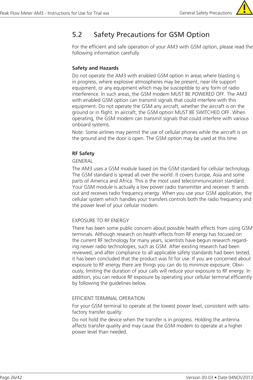 Page 26/42Peak Flow Meter AM3 - Instructions for Use for Trial xxxVersion 00.03 • Date 04NOV20135.2  Safety Precautions for GSM OptionFor the efficient and safe operation of your AM3 with GSM option, please read the following information carefully.Safety and HazardsDo not operate the AM3 with enabled GSM option in areas where blasting is in progress, where explosive atmospheres may be present, near life support equipment, or any equipment which may be susceptible to any form of radio interference. In such areas, the GSM modem MUST BE POWERED OFF. The AM3 with enabled GSM option can transmit signals that could interfere with this equipment. Do not operate the GSM any aircraft, whether the aircraft is on the ground or in flight. In aircraft, the GSM option MUST BE SWITCHED OFF. When operating, the GSM modem can transmit signals that could interfere with various onboard systems.Note: Some airlines may permit the use of cellular phones while the aircraft is on the ground and the door is open. The GSM option may be used at this time.RFSafetyGENERALThe AM3 uses a GSM module based on the GSM standard for cellular technology. The GSM standard is spread all over the world. It covers Europe, Asia and some parts of America and Africa. This is the most used telecommunication standard. Your GSM module is actually a low power radio transmitter and receiver. It sends out and receives radio frequency energy. When you use your GSM application, the cellular system which handles your transfers controls both the radio frequency and the power level of your cellular modem.EXPOSURE TO RF ENERGYThere has been some public concern about possible health effects from using GSM terminals. Although research on health effects from RF energy has focused on the current RF technology for many years, scientists have begun research regard-ing newer radio technologies, such as GSM. After existing research had been reviewed, and after compliance to all applicable safety standards had been tested, it has been concluded that the product was fit for use. If you are concerned about exposure to RF energy there are things you can do to minimize exposure. Obvi-ously, limiting the duration of your calls will reduce your exposure to RF energy. In addition, you can reduce RF exposure by operating your cellular terminal efficiently by following the guidelines below.EFFICIENT TERMINAL OPERATIONFor your GSM terminal to operate at the lowest power level, consistent with satis-factory transfer quality:Do not hold the device when the transfer is in progress. Holding the antenna affects transfer quality and may cause the GSM modem to operate at a higher power level than needed. General Safety Precautions 