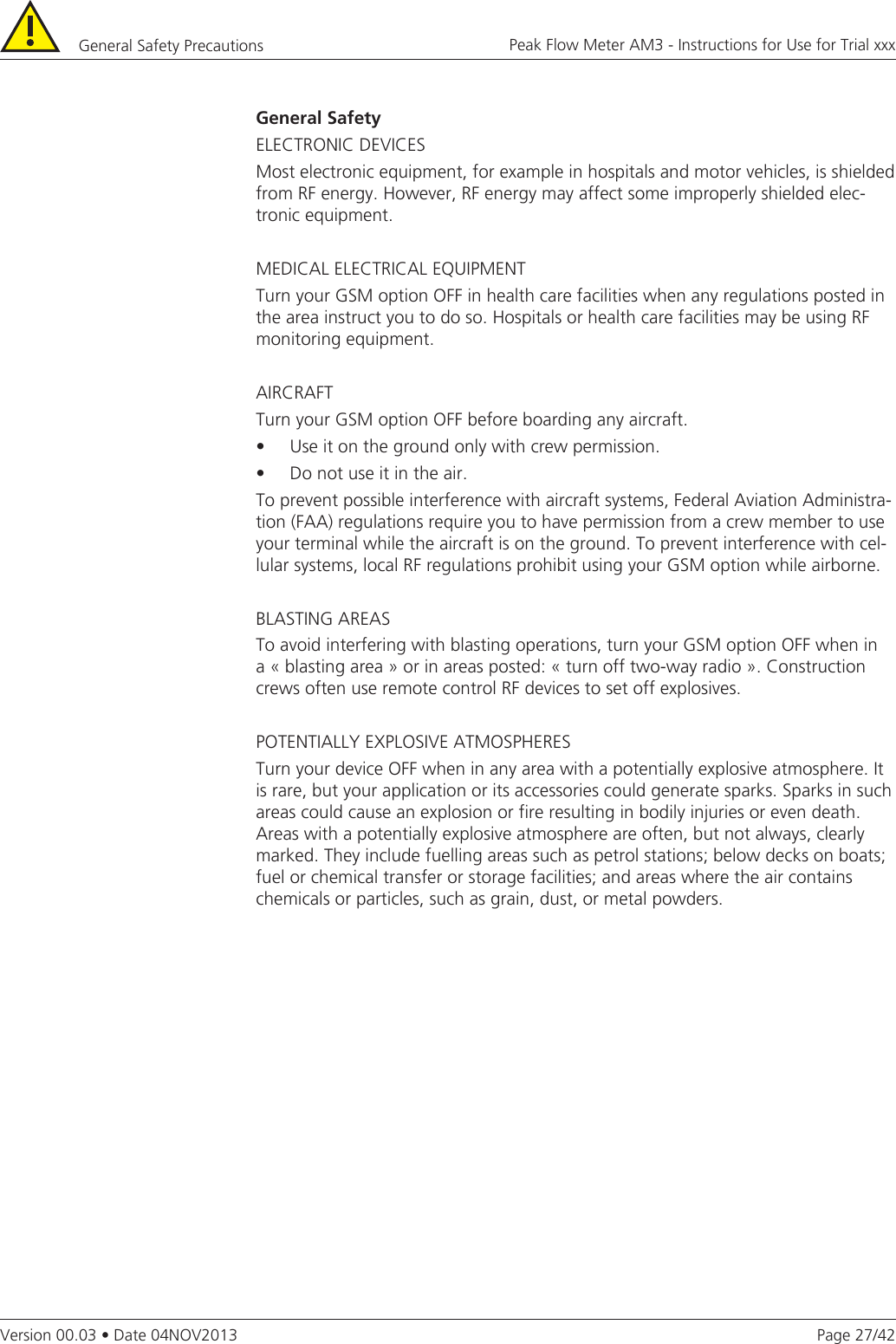 Page 27/42Peak Flow Meter AM3 - Instructions for Use for Trial xxxVersion 00.03 • Date 04NOV2013General Safety Precautions General SafetyELECTRONIC DEVICESMost electronic equipment, for example in hospitals and motor vehicles, is shielded from RF energy. However, RF energy may affect some improperly shielded elec-tronic equipment.MEDICAL ELECTRICAL EQUIPMENTTurn your GSM option OFF in health care facilities when any regulations posted in the area instruct you to do so. Hospitals or health care facilities may be using RF monitoring equipment.AIRCRAFTTurn your GSM option OFF before boarding any aircraft.•Useitonthegroundonlywithcrewpermission.•Donotuseitintheair.To prevent possible interference with aircraft systems, Federal Aviation Administra-tion (FAA) regulations require you to have permission from a crew member to use your terminal while the aircraft is on the ground. To prevent interference with cel-lular systems, local RF regulations prohibit using your GSM option while airborne.BLASTING AREASTo avoid interfering with blasting operations, turn your GSM option OFF when in a « blasting area » or in areas posted: « turn off two-way radio ». Construction crews often use remote control RF devices to set off explosives.POTENTIALLY EXPLOSIVE ATMOSPHERESTurn your device OFF when in any area with a potentially explosive atmosphere. It is rare, but your application or its accessories could generate sparks. Sparks in such areas could cause an explosion or fire resulting in bodily injuries or even death.  Areas with a potentially explosive atmosphere are often, but not always, clearly marked. They include fuelling areas such as petrol stations; below decks on boats; fuel or chemical transfer or storage facilities; and areas where the air contains chemicals or particles, such as grain, dust, or metal powders.