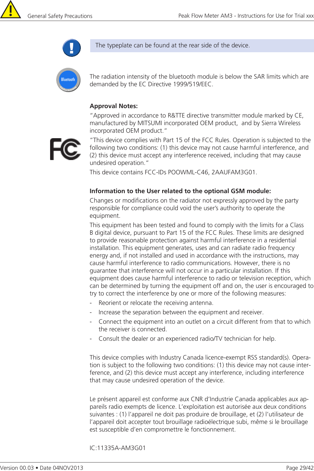 Page 29/42Peak Flow Meter AM3 - Instructions for Use for Trial xxxVersion 00.03 • Date 04NOV2013The typeplate can be found at the rear side of the device.The radiation intensity of the bluetooth module is below the SAR limits which are demanded by the EC Directive 1999/519/EEC.ApprovalNotes:“Approved in accordance to R&amp;TTE directive transmitter module marked by CE, manufactured by MITSUMI incorporated OEM product,  and by Sierra Wireless incorporated OEM product.“ “This device complies with Part 15 of the FCC Rules. Operation is subjected to the following two conditions: (1) this device may not cause harmful interference, and (2) this device must accept any interference received, including that may cause undesired operation.“This device contains FCC-IDs POOWML-C46, 2AAUFAM3G01.Information to the User related to the optional GSM module:Changes or modifications on the radiator not expressly approved by the party responsible for compliance could void the user’s authority to operate the equipment.This equipment has been tested and found to comply with the limits for a Class B digital device, pursuant to Part 15 of the FCC Rules. These limits are designed to provide reasonable protection against harmful interference in a residential installation. This equipment generates, uses and can radiate radio frequency energy and, if not installed and used in accordance with the instructions, may cause harmful interference to radio communications. However, there is no guarantee that interference will not occur in a particular installation. If this equipment does cause harmful interference to radio or television reception, which can be determined by turning the equipment off and on, the user is encouraged to try to correct the interference by one or more of the following measures:-   Reorient or relocate the receiving antenna.-   Increase the separation between the equipment and receiver.-   Connect the equipment into an outlet on a circuit different from that to which the receiver is connected.-   Consult the dealer or an experienced radio/TV technician for help.This device complies with Industry Canada licence-exempt RSS standard(s). Opera-tion is subject to the following two conditions: (1) this device may not cause inter-ference, and (2) this device must accept any interference, including interference that may cause undesired operation of the device.Le présent appareil est conforme aux CNR d’Industrie Canada applicables aux ap-pareils radio exempts de licence. L’exploitation est autorisée aux deux conditions suivantes : (1) l’appareil ne doit pas produire de brouillage, et (2) l’utilisateur de l’appareil doit accepter tout brouillage radioélectrique subi, même si le brouillage est susceptible d’en compromettre le fonctionnement.IC:11335A-AM3G01General Safety Precautions 