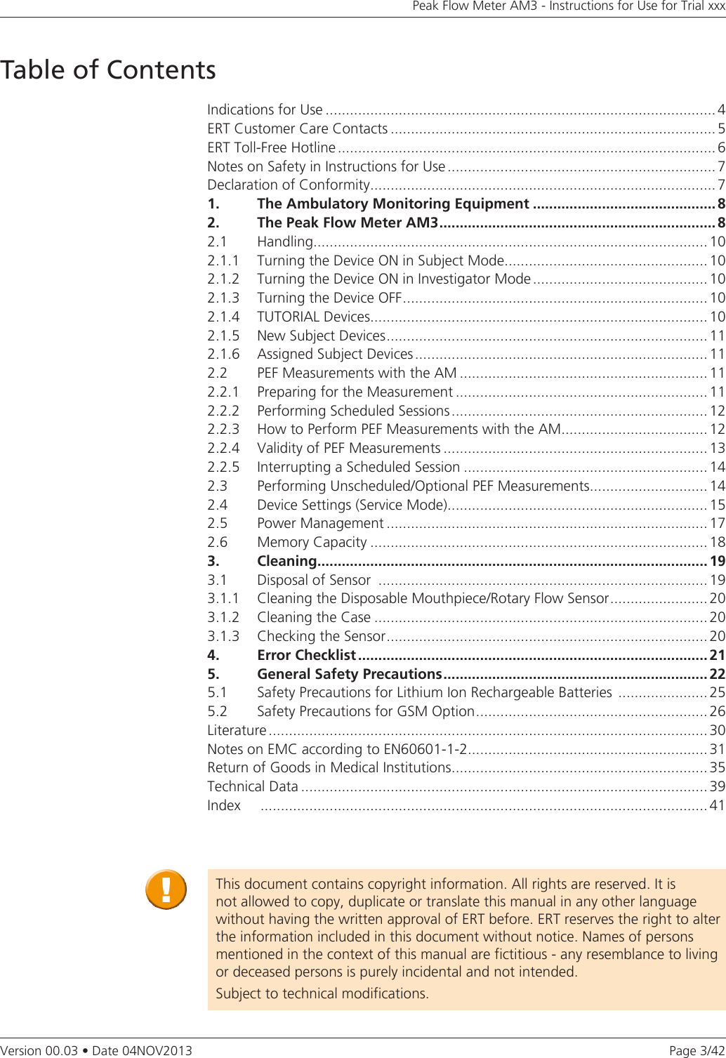 Page 3/42Peak Flow Meter AM3 - Instructions for Use for Trial xxxVersion 00.03 • Date 04NOV2013Table of ContentsIndications for Use ................................................................................................ 4ERT Customer Care Contacts ................................................................................ 5ERT Toll-Free Hotline ............................................................................................. 6Notes on Safety in Instructions for Use .................................................................. 7Declaration of Conformity ..................................................................................... 71.   The Ambulatory Monitoring Equipment ............................................. 82.  The Peak Flow Meter AM3 .................................................................... 82.1   Handling.................................................................................................102.1.1   Turning the Device ON in Subject Mode .................................................. 102.1.2  Turning the Device ON in Investigator Mode ........................................... 102.1.3   Turning the Device OFF ........................................................................... 102.1.4   TUTORIAL Devices ................................................................................... 102.1.5   New Subject Devices ............................................................................... 112.1.6  Assigned Subject Devices ........................................................................ 112.2   PEF Measurements with the AM ............................................................. 112.2.1  Preparing for the Measurement .............................................................. 112.2.2  Performing Scheduled Sessions ............................................................... 122.2.3  How to Perform PEF Measurements with the AM .................................... 122.2.4   Validity of PEF Measurements ................................................................. 132.2.5  Interrupting a Scheduled Session ............................................................ 142.3  Performing Unscheduled/Optional PEF Measurements ............................. 142.4  Device Settings (Service Mode) ................................................................ 152.5  Power Management ............................................................................... 172.6  Memory Capacity ................................................................................... 183. Cleaning................................................................................................ 193.1   Disposal of Sensor  ................................................................................. 193.1.1  Cleaning the Disposable Mouthpiece/Rotary Flow Sensor ........................ 203.1.2   Cleaning the Case .................................................................................. 203.1.3   Checking the Sensor ............................................................................... 204.   Error Checklist ...................................................................................... 215.  General Safety Precautions .................................................................225.1  Safety Precautions for Lithium Ion Rechargeable Batteries  ...................... 255.2  Safety Precautions for GSM Option ......................................................... 26Literature ............................................................................................................ 30Notes on EMC according to EN60601-1-2 ........................................................... 31Return of Goods in Medical Institutions ............................................................... 35Technical Data .................................................................................................... 39Index   .............................................................................................................. 41This document contains copyright information. All rights are reserved. It is not allowed to copy, duplicate or translate this manual in any other language without having the written approval of ERT before. ERT reserves the right to alter the information included in this document without notice. Names of persons mentioned in the context of this manual are fictitious - any resemblance to living or deceased persons is purely incidental and not intended.Subject to technical modifications.