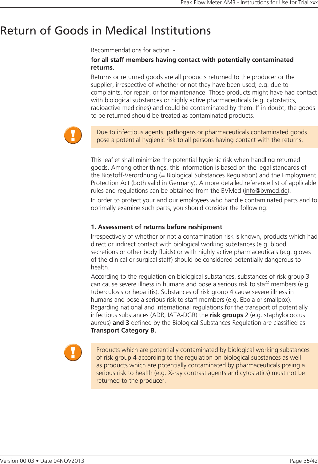 Page 35/42Peak Flow Meter AM3 - Instructions for Use for Trial xxxVersion 00.03 • Date 04NOV2013Return of Goods in Medical InstitutionsRecommendations for action  -forallstaffmembershavingcontactwithpotentiallycontaminatedreturns.Returns or returned goods are all products returned to the producer or the  supplier, irrespective of whether or not they have been used; e.g. due to complaints, for repair, or for maintenance. Those products might have had contact with biological substances or highly active pharmaceuticals (e.g. cytostatics, radioactive medicines) and could be contaminated by them. If in doubt, the goods to be returned should be treated as contaminated products.Due to infectious agents, pathogens or pharmaceuticals contaminated goods pose a potential hygienic risk to all persons having contact with the returns.This leaflet shall minimize the potential hygienic risk when handling returned goods. Among other things, this information is based on the legal standards of the Biostoff-Verordnung (= Biological Substances Regulation) and the Employment Protection Act (both valid in Germany). A more detailed reference list of applicable rules and regulations can be obtained from the BVMed (info@bvmed.de). In order to protect your and our employees who handle contaminated parts and to optimally examine such parts, you should consider the following:1. Assessment of returns before reshipmentIrrespectively of whether or not a contamination risk is known, products which had direct or indirect contact with biological working substances (e.g. blood,  secretions or other body fluids) or with highly active pharmaceuticals (e.g. gloves of the clinical or surgical staff) should be considered potentially dangerous to health.According to the regulation on biological substances, substances of risk group 3 can cause severe illness in humans and pose a serious risk to staff members (e.g. tuberculosis or hepatitis). Substances of risk group 4 cause severe illness in  humans and pose a serious risk to staff members (e.g. Ebola or smallpox).  Regarding national and international regulations for the transport of potentially infectious substances (ADR, IATA-DGR) the risk groups 2 (e.g. staphylococcus aureus) and 3 defined by the Biological Substances Regulation are classified as Transport Category B. Products which are potentially contaminated by biological working substances of risk group 4 according to the regulation on biological substances as well as products which are potentially contaminated by pharmaceuticals posing a serious risk to health (e.g. X-ray contrast agents and cytostatics) must not be returned to the producer. 