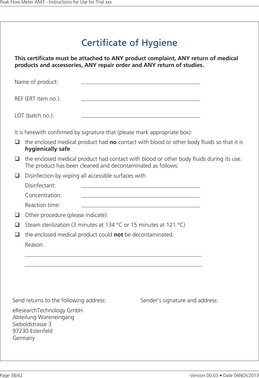 Page 38/42Peak Flow Meter AM3 - Instructions for Use for Trial xxxVersion 00.03 • Date 04NOV2013Certificate of HygieneThis certicate must be attached to ANY product complaint, ANY return of medical products and accessories, ANY repair order and ANY return of studies.Name of product:   REF (ERT item no.):  LOT (batch no.):  It is herewith conrmed by signature that (please mark appropriate box):  the enclosed medical product had no contact with blood or other body uids so that it is hygienically safe.  the enclosed medical product had contact with blood or other body uids during its use. The product has been cleaned and decontaminated as follows:  Disinfection by wiping all accessible surfaces with Disinfectant:  Concentration:   Reaction time:   Other procedure (please indicate):  Steam sterilization (3 minutes at 134 °C or 15 minutes at 121 °C)   the enclosed medical product could not be decontaminated. Reason:    Send returns to the following address:eResearchTechnology GmbH Abteilung WareneingangSieboldstrasse 397230 EstenfeldGermanySender‘s signature and address: