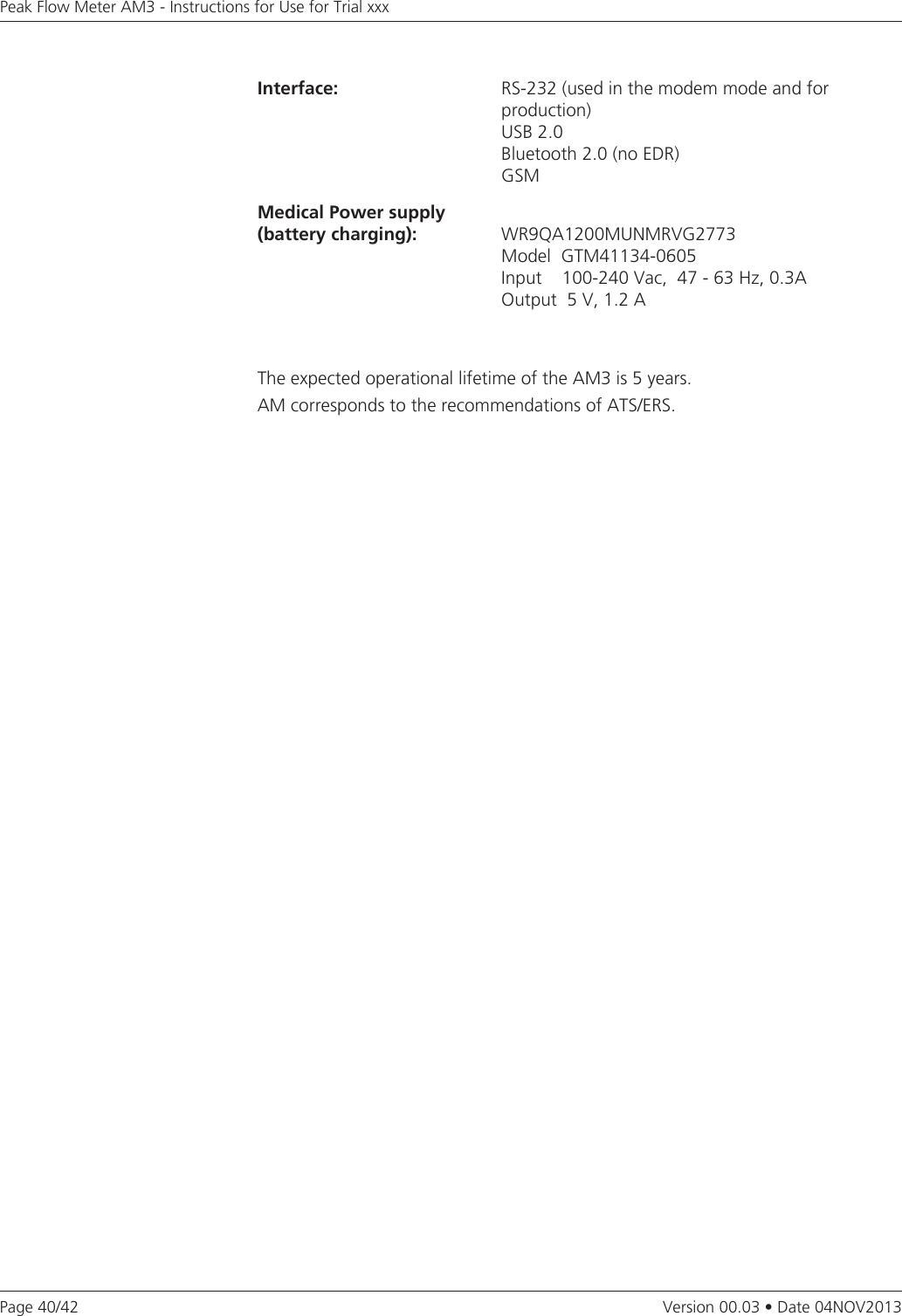 Page 40/42Peak Flow Meter AM3 - Instructions for Use for Trial xxxVersion 00.03 • Date 04NOV2013Interface: RS-232 (used in the modem mode and for production)USB 2.0 Bluetooth 2.0 (no EDR) GSMMedical Power supply (battery charging): WR9QA1200MUNMRVG2773                                     Model  GTM41134-0605                                     Input        100-240  Vac,    47  -  63  Hz,  0.3A                                     Output  5 V, 1.2 AThe expected operational lifetime of the AM3 is 5 years. AM corresponds to the recommendations of ATS/ERS.