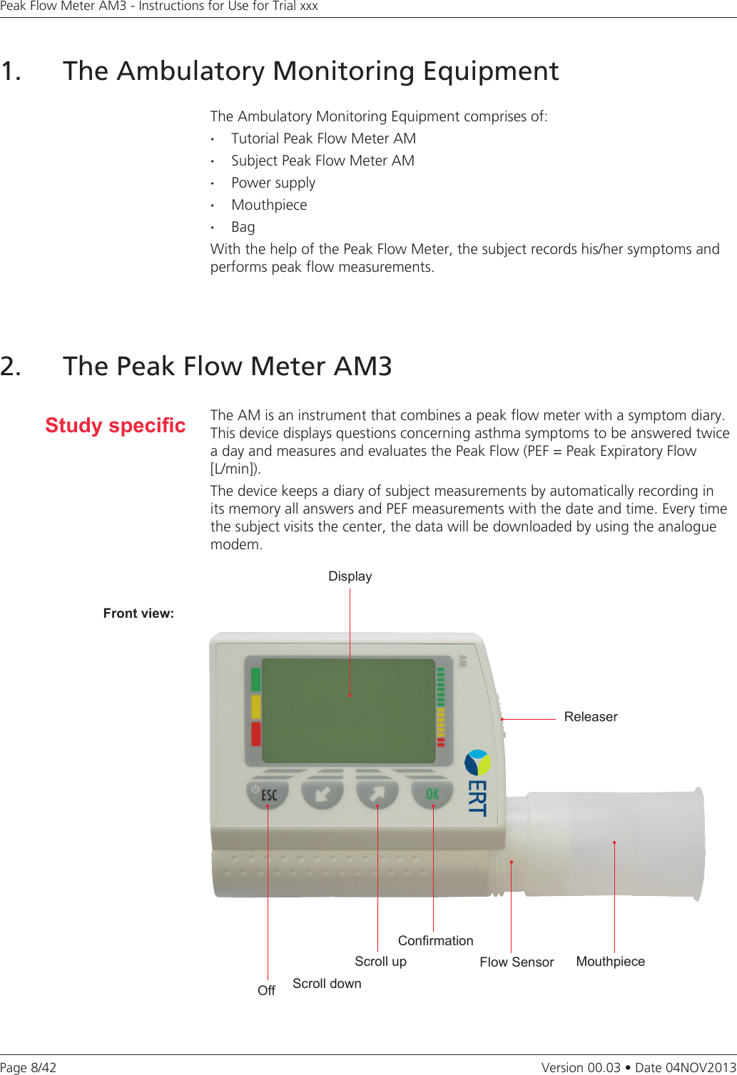 Page 8/42Peak Flow Meter AM3 - Instructions for Use for Trial xxxVersion 00.03 • Date 04NOV20131.   The Ambulatory Monitoring EquipmentThe Ambulatory Monitoring Equipment comprises of:·  Tutorial Peak Flow Meter AM·  Subject Peak Flow Meter AM·  Power supply· Mouthpiece· BagWith the help of the Peak Flow Meter, the subject records his/her symptoms and performs peak flow measurements. Study specicDisplayReleaserFlow SensorConrmationScroll upScroll downOffMouthpieceFront view:2. The Peak Flow Meter AM3The AM is an instrument that combines a peak flow meter with a symptom diary. This device displays questions concerning asthma symptoms to be answered twice a day and measures and evaluates the Peak Flow (PEF = Peak Expiratory Flow  [L/min]). The device keeps a diary of subject measurements by automatically recording in its memory all answers and PEF measurements with the date and time. Every time the subject visits the center, the data will be downloaded by using the analogue modem. 