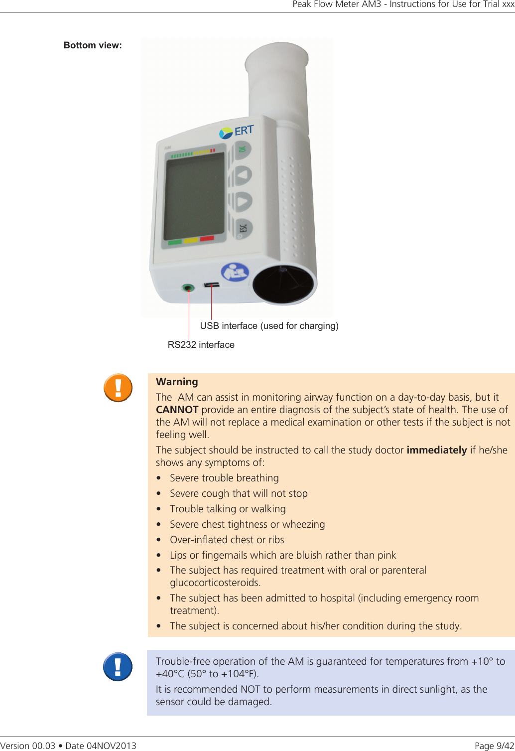 Page 9/42Peak Flow Meter AM3 - Instructions for Use for Trial xxxVersion 00.03 • Date 04NOV2013WarningThe  AM can assist in monitoring airway function on a day-to-day basis, but it CANNOTprovide an entire diagnosis of the subject’s state of health. The use of the AM will not replace a medical examination or other tests if the subject is not feeling well.The subject should be instructed to call the study doctor immediately if he/she shows any symptoms of:• Severetroublebreathing• Severecoughthatwillnotstop• Troubletalkingorwalking• Severechesttightnessorwheezing• Over-inflatedchestorribs• Lipsorfingernailswhicharebluishratherthanpink• Thesubjecthasrequiredtreatmentwithoralorparenteral   glucocorticosteroids.• Thesubjecthasbeenadmittedtohospital(includingemergencyroom treatment).• Thesubjectisconcernedabouthis/herconditionduringthestudy.Trouble-free operation of the AM is guaranteed for temperatures from +10° to +40°C (50° to +104°F).It is recommended NOT to perform measurements in direct sunlight, as the sensor could be damaged.RS232 interfaceUSB interface (used for charging)Bottom view: