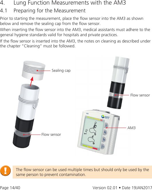 Page 14/40 Version 02.01 • Date 19JAN2017Prior to starting the measurement, place the ow sensor into the AM3 as shown below and remove the sealing cap from the ow sensor.When inserting the ow sensor into the AM3, medical assistants must adhere to the general hygiene standards valid for hospitals and private practices. If the ow sensor is inserted into the AM3, the notes on cleaning as described under the chapter “Cleaning“ must be followed.4.  Lung Function Measurements with the AM34.1  Preparing for the MeasurementSealing capFlow sensorAM3Flow sensorThe ow sensor can be used multiple times but should only be used by the same person to prevent contamination.
