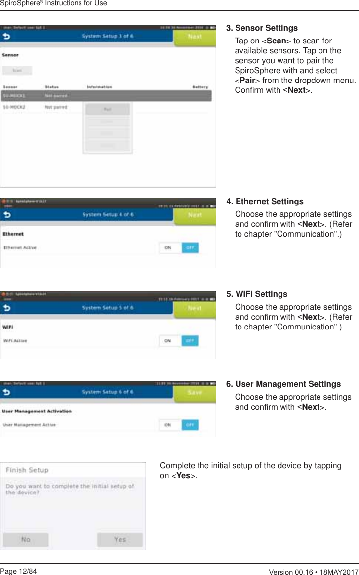 SpiroSphere® Instructions for UsePage 12/84  9HUVLRQ0$&lt;3. Sensor Settings  Tap on &lt;Scan&gt; to scan for available sensors. Tap on the sensor you want to pair the SpiroSphere with and select &lt;Pair&gt; from the dropdown menu. &amp;RQ¿UPZLWKNext&gt;.4. Ethernet Settings  Choose the appropriate settings DQGFRQ¿UPZLWKNext&gt;. (Refer to chapter &quot;Communication&quot;.)5. WiFi Settings  Choose the appropriate settings DQGFRQ¿UPZLWKNext&gt;. (Refer to chapter &quot;Communication&quot;.)6. User Management Settings  Choose the appropriate settings DQGFRQ¿UPZLWKNext&gt;.Complete the initial setup of the device by tapping on &lt;Yes&gt;.