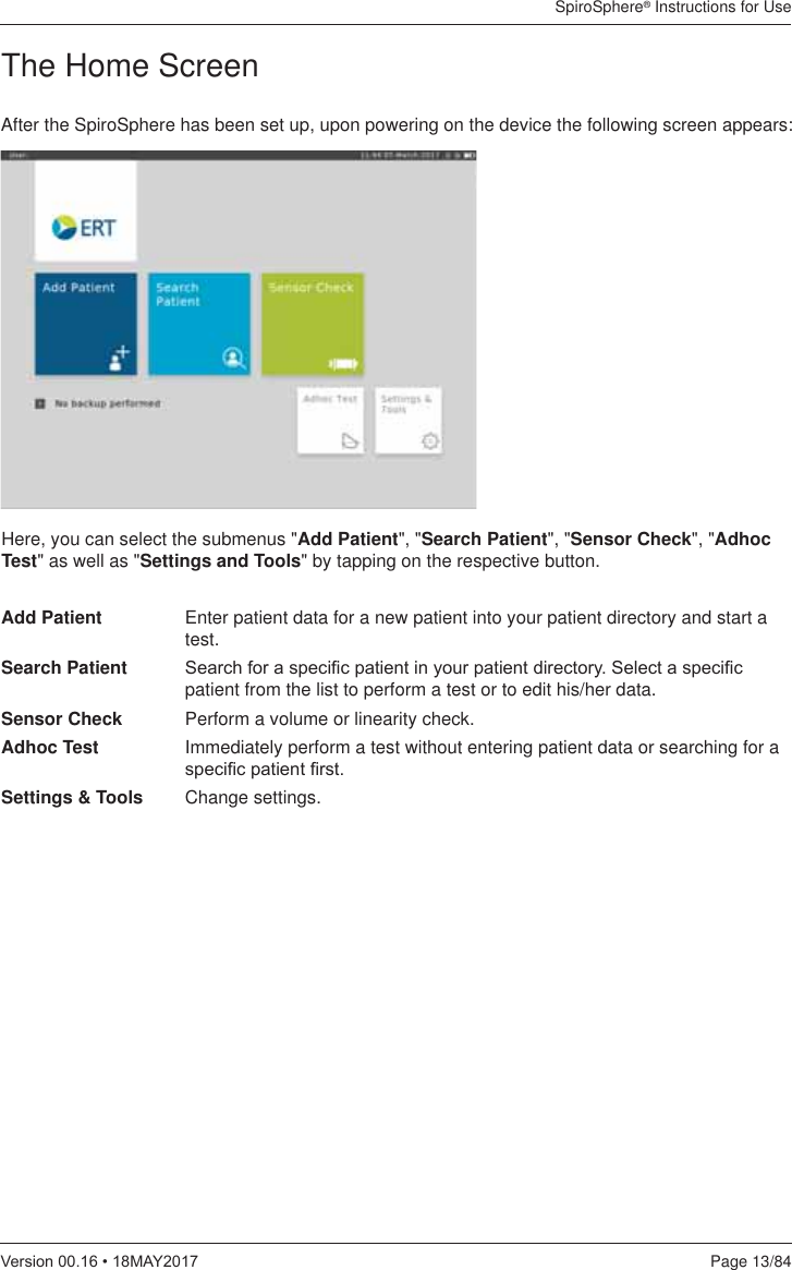 SpiroSphere® Instructions for UsePage 13/849HUVLRQ0$&lt;The Home ScreenAfter the SpiroSphere has been set up, upon powering on the device the following screen appears:Here, you can select the submenus &quot;Add Patient&quot;, &quot;Search Patient&quot;, &quot;Sensor Check&quot;, &quot;Adhoc Test&quot; as well as &quot;Settings and Tools&quot; by tapping on the respective button. Add Patient  Enter patient data for a new patient into your patient directory and start a test.Search Patient  6HDUFKIRUDVSHFL¿FSDWLHQWLQ\RXUSDWLHQWGLUHFWRU\6HOHFWDVSHFL¿Fpatient from the list to perform a test or to edit his/her data.Sensor Check  Perform a volume or linearity check.Adhoc Test  Immediately perform a test without entering patient data or searching for a VSHFL¿FSDWLHQW¿UVWSettings &amp; Tools  Change settings.
