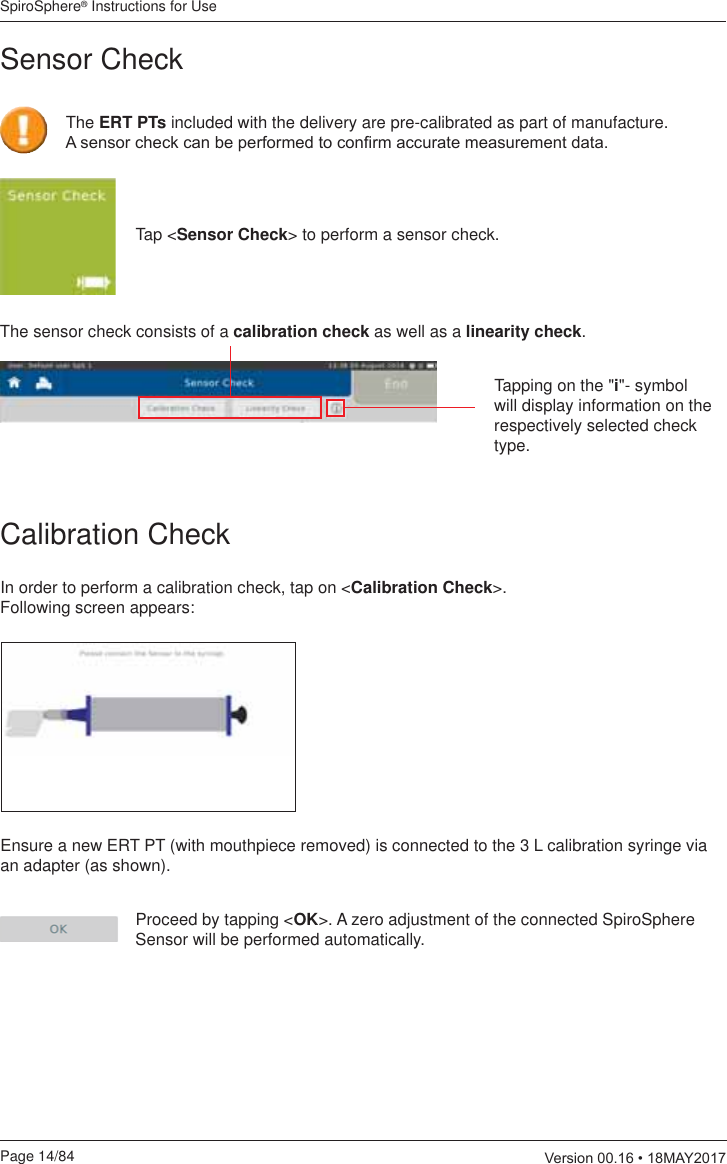 SpiroSphere® Instructions for UsePage 14/84  9HUVLRQ0$&lt;Calibration CheckThe sensor check consists of a calibration check as well as a linearity check.In order to perform a calibration check, tap on &lt;Calibration Check&gt;. Following screen appears:Ensure a new ERT PT (with mouthpiece removed) is connected to the 3 L calibration syringe via an adapter (as shown).Proceed by tapping &lt;OK&gt;. A zero adjustment of the connected SpiroSphere Sensor will be performed automatically.Tapping on the &quot;i&quot;- symbol will display information on the respectively selected check type.Tap &lt;Sensor Check&gt; to perform a sensor check.Sensor Check The ERT PTs included with the delivery are pre-calibrated as part of manufacture.  $VHQVRUFKHFNFDQEHSHUIRUPHGWRFRQ¿UPDFFXUDWHPHDVXUHPHQWGDWD