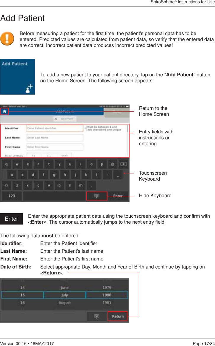 SpiroSphere® Instructions for UsePage 17/849HUVLRQ0$&lt;To add a new patient to your patient directory, tap on the &quot;Add Patient&quot; button on the Home Screen. The following screen appears:(QWU\¿HOGVZLWKinstructions on enteringTouchscreen KeyboardHide KeyboardReturn to the Home Screen(QWHUWKHDSSURSULDWHSDWLHQWGDWDXVLQJWKHWRXFKVFUHHQNH\ERDUGDQGFRQ¿UPZLWK&lt;Enter!7KHFXUVRUDXWRPDWLFDOO\MXPSVWRWKHQH[WHQWU\¿HOGAdd PatientThe following data must be entered:,GHQWL¿HU (QWHUWKH3DWLHQW,GHQWL¿HULast Name:  Enter the Patient&apos;s last nameFirst Name: (QWHUWKH3DWLHQWV¿UVWQDPHDate of Birth:  Select appropriate Day, Month and Year of Birth and continue by tapping on &lt;Return&gt;.%HIRUHPHDVXULQJDSDWLHQWIRUWKH¿UVWWLPHWKHSDWLHQWVSHUVRQDOGDWDKDVWREHentered. Predicted values are calculated from patient data, so verify that the entered data are correct. Incorrect patient data produces incorrect predicted values! Enter