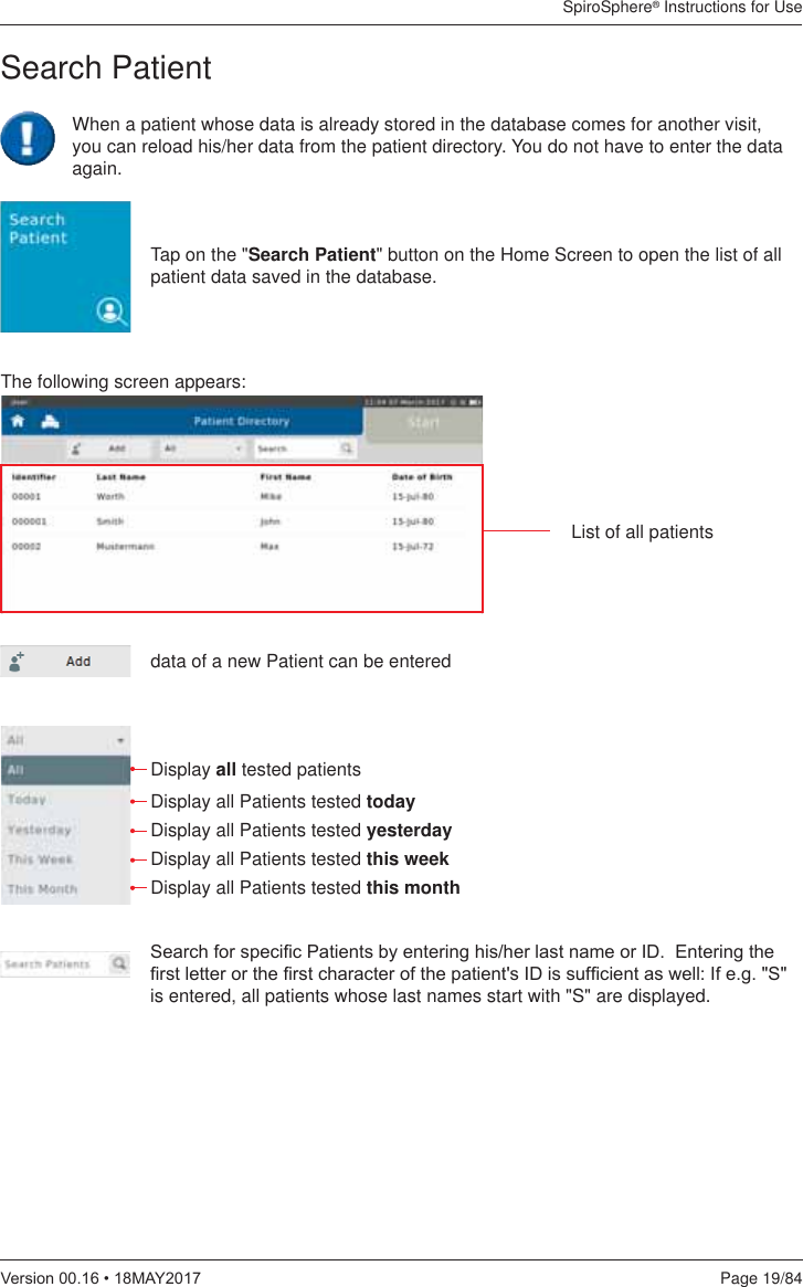 SpiroSphere® Instructions for UsePage 19/849HUVLRQ0$&lt;Tap on the &quot;Search Patient&quot; button on the Home Screen to open the list of all patient data saved in the database. data of a new Patient can be enteredDisplay all tested patientsDisplay all Patients tested today Display all Patients tested yesterdayDisplay all Patients tested this weekDisplay all Patients tested this month 6HDUFKIRUVSHFL¿F3DWLHQWVE\HQWHULQJKLVKHUODVWQDPHRU,&apos;(QWHULQJWKH¿UVWOHWWHURUWKH¿UVWFKDUDFWHURIWKHSDWLHQWV,&apos;LVVXI¿FLHQWDVZHOO,IHJ6is entered, all patients whose last names start with &quot;S&quot; are displayed. Search PatientThe following screen appears:List of all patients  When a patient whose data is already stored in the database comes for another visit, you can reload his/her data from the patient directory. You do not have to enter the data again.