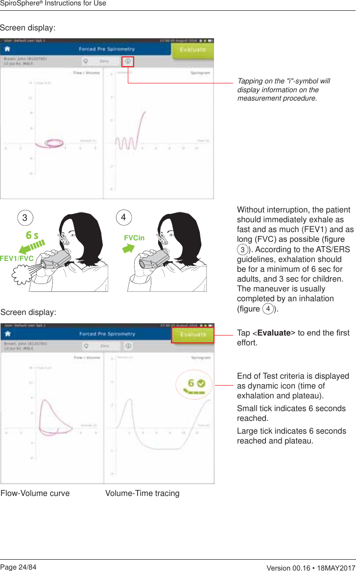 SpiroSphere® Instructions for UsePage 24/84  9HUVLRQ0$&lt;Screen display:Tapping on the &quot;i&quot;-symbol will display information on the measurement procedure.Flow-Volume curve Volume-Time tracingWithout interruption, the patient should immediately exhale as fast and as much (FEV1) and as ORQJ)9&amp;DVSRVVLEOH¿JXUH3). According to the ATS/ERS guidelines, exhalation should be for a minimum of 6 sec for adults, and 3 sec for children. The maneuver is usually completed by an inhalation ¿JXUH 4).6 sFEV1/FVCFVCin34Screen display:Tap &lt;Evaluate!WRHQGWKH¿UVWeffort.End of Test criteria is displayed as dynamic icon (time of exhalation and plateau).Small tick indicates 6 seconds reached.Large tick indicates 6 seconds reached and plateau.