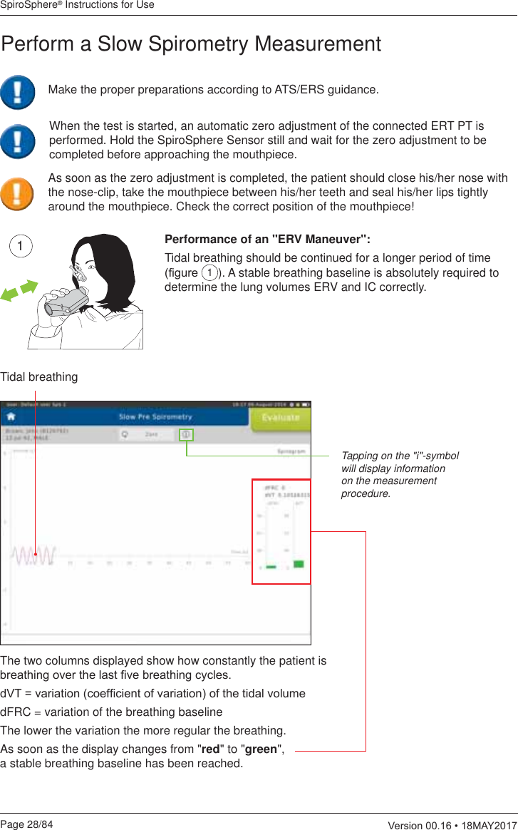 SpiroSphere® Instructions for UsePage 28/84  9HUVLRQ0$&lt;Tidal breathingThe two columns displayed show how constantly the patient is  EUHDWKLQJRYHUWKHODVW¿YHEUHDWKLQJF\FOHVG97 YDULDWLRQFRHI¿FLHQWRIYDULDWLRQRIWKHWLGDOYROXPHdFRC = variation of the breathing baselineThe lower the variation the more regular the breathing.As soon as the display changes from &quot;red&quot; to &quot;green&quot;,  a stable breathing baseline has been reached.1Performance of an &quot;ERV Maneuver&quot;:Tidal breathing should be continued for a longer period of time ¿JXUH 1). A stable breathing baseline is absolutely required to determine the lung volumes ERV and IC correctly.Tapping on the &quot;i&quot;-symbol will display information on the measurement procedure.Perform a Slow Spirometry MeasurementAs soon as the zero adjustment is completed, the patient should close his/her nose with the nose-clip, take the mouthpiece between his/her teeth and seal his/her lips tightly around the mouthpiece. Check the correct position of the mouthpiece!When the test is started, an automatic zero adjustment of the connected ERT PT is performed. Hold the SpiroSphere Sensor still and wait for the zero adjustment to be completed before approaching the mouthpiece.Make the proper preparations according to ATS/ERS guidance.