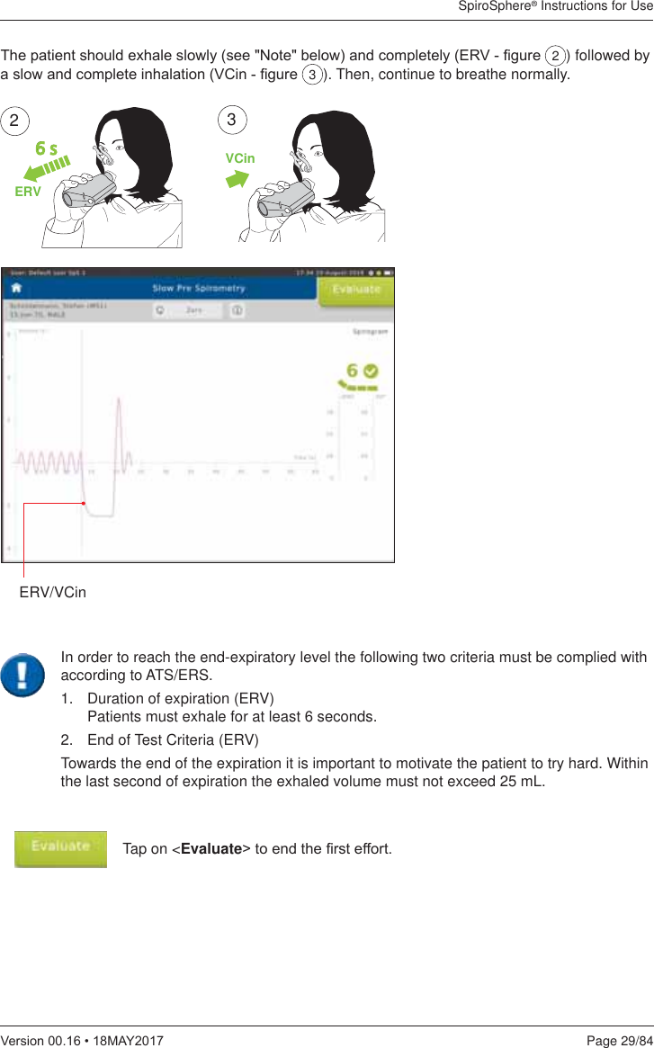 SpiroSphere® Instructions for UsePage 29/849HUVLRQ0$&lt;ERV/VCin7KHSDWLHQWVKRXOGH[KDOHVORZO\VHH1RWHEHORZDQGFRPSOHWHO\(59¿JXUH 2) followed by DVORZDQGFRPSOHWHLQKDODWLRQ9&amp;LQ¿JXUH 3). Then, continue to breathe normally.ERV6 s2VCin3Tap on &lt;Evaluate!WRHQGWKH¿UVWHIIRUWIn order to reach the end-expiratory level the following two criteria must be complied with according to ATS/ERS.1.   Duration of expiration (ERV) Patients must exhale for at least 6 seconds.2.   End of Test Criteria (ERV)Towards the end of the expiration it is important to motivate the patient to try hard. Within the last second of expiration the exhaled volume must not exceed 25 mL.