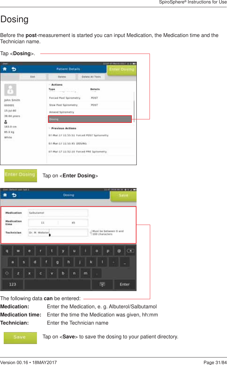SpiroSphere® Instructions for UsePage 31/849HUVLRQ0$&lt;Before the post-measurement is started you can input Medication, the Medication time and the Technician name.Tap on &lt;Enter Dosing&gt;Tap &lt;Dosing&gt;.The following data can be entered:Medication:  Enter the Medication, e. g. Albuterol/SalbutamolMedication time:  Enter the time the Medication was given, hh:mmTechnician:  Enter the Technician nameTap on &lt;Save&gt; to save the dosing to your patient directory.Dosing 