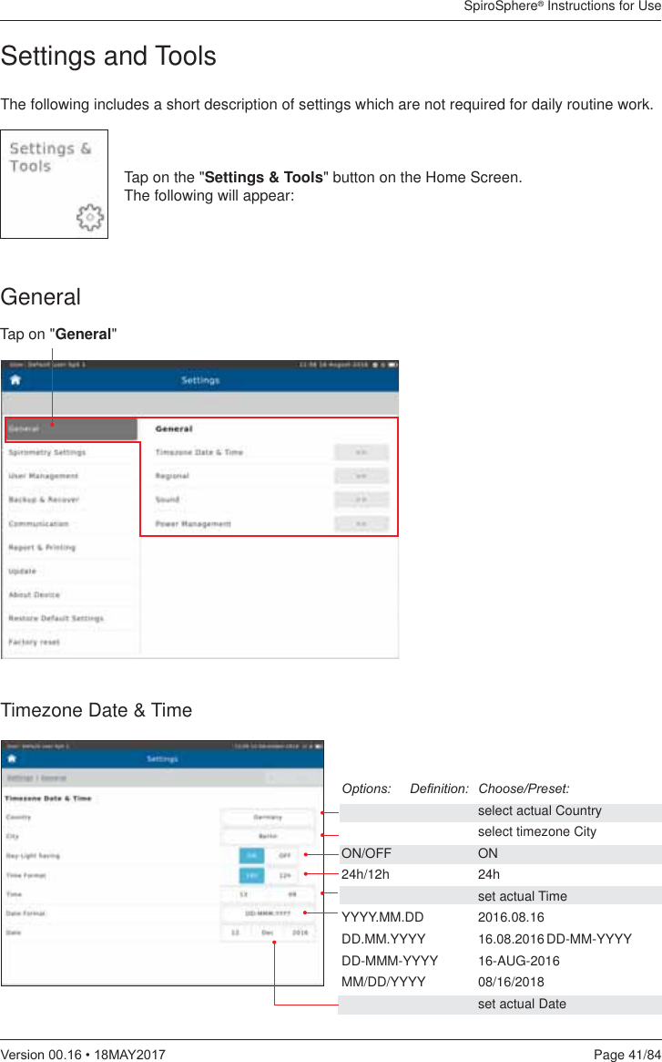 SpiroSphere® Instructions for UsePage 41/849HUVLRQ0$&lt;The following includes a short description of settings which are not required for daily routine work.Tap on the &quot;Settings &amp; Tools&quot; button on the Home Screen.  The following will appear:Timezone Date &amp; Time2SWLRQV &apos;H¿QLWLRQ &amp;KRRVH3UHVHW    select actual Country    select timezone CityON/OFF   ON24h/12h   24h  set actual TimeYYYY.MM.DD 2016.08.16DD.MM.YYYY 16.08.2016 DD-MM-YYYYDD-MMM-YYYY 16-AUG-2016MM/DD/YYYY 08/16/2018    set actual DateGeneralTap on &quot;General&quot;Settings and Tools