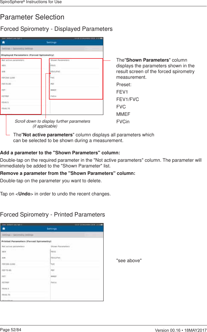 SpiroSphere® Instructions for UsePage 52/84  9HUVLRQ0$&lt;Forced Spirometry - Displayed ParametersThe&quot;Not active parameters&quot; column displays all parameters which can be selected to be shown during a measurement.Scroll down to display further parameters  (if applicable)The&quot;Shown Parameters&quot; column displays the parameters shown in the result screen of the forced spirometry measurement.Preset:FEV1FEV1/FVCFVCMMEFFVCinParameter SelectionAdd a parameter to the &quot;Shown Parameters&quot; column:Double-tap on the required parameter in the &quot;Not active parameters&quot; column. The parameter will immediately be added to the &quot;Shown Parameter&quot; list.Remove a parameter from the &quot;Shown Parameters&quot; column:Double-tap on the parameter you want to delete.  Tap on &lt;Undo&gt; in order to undo the recent changes.Forced Spirometry - Printed Parameters&quot;see above&quot;