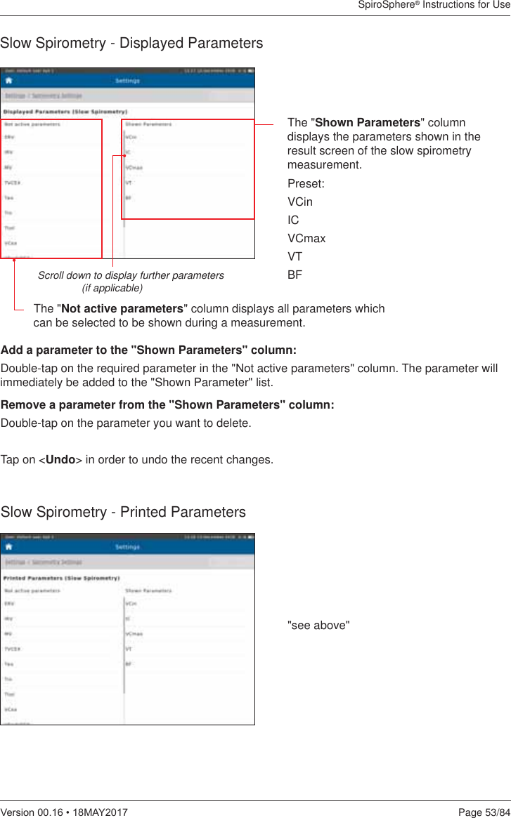 SpiroSphere® Instructions for UsePage 53/849HUVLRQ0$&lt;Slow Spirometry - Displayed ParametersThe &quot;Shown Parameters&quot; column displays the parameters shown in the result screen of the slow spirometry measurement.Preset:VCinICVCmaxVTBFScroll down to display further parameters  (if applicable)The &quot;Not active parameters&quot; column displays all parameters which can be selected to be shown during a measurement.Slow Spirometry - Printed Parameters&quot;see above&quot;Add a parameter to the &quot;Shown Parameters&quot; column:Double-tap on the required parameter in the &quot;Not active parameters&quot; column. The parameter will immediately be added to the &quot;Shown Parameter&quot; list.Remove a parameter from the &quot;Shown Parameters&quot; column:Double-tap on the parameter you want to delete. Tap on &lt;Undo&gt; in order to undo the recent changes.