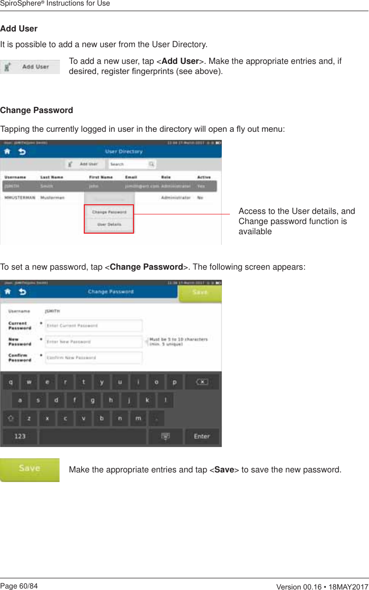 SpiroSphere® Instructions for UsePage 60/84  9HUVLRQ0$&lt;7DSSLQJWKHFXUUHQWO\ORJJHGLQXVHULQWKHGLUHFWRU\ZLOORSHQDÀ\RXWPHQXAccess to the User details, and Change password function is availableTo set a new password, tap &lt;Change Password&gt;. The following screen appears:Make the appropriate entries and tap &lt;Save&gt; to save the new password.Add UserIt is possible to add a new user from the User Directory. To add a new user, tap &lt;Add User&gt;. Make the appropriate entries and, if GHVLUHGUHJLVWHU¿QJHUSULQWVVHHDERYHChange Password