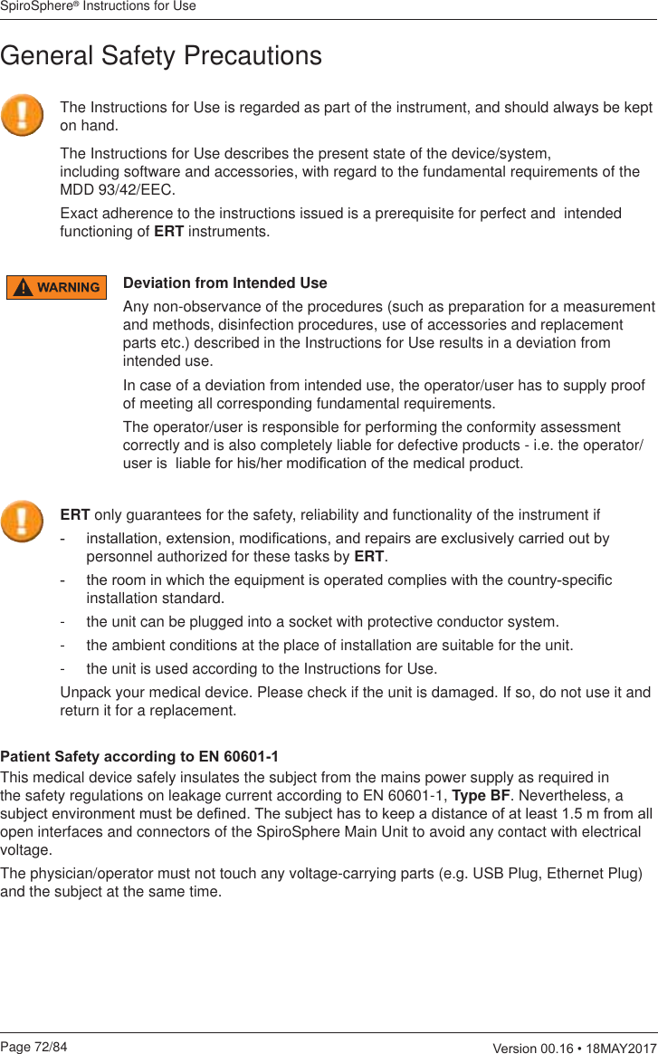 SpiroSphere® Instructions for UsePage 72/84  9HUVLRQ0$&lt;General Safety PrecautionsThe Instructions for Use describes the present state of the device/system,  including software and accessories, with regard to the fundamental requirements of the MDD 93/42/EEC.Exact adherence to the instructions issued is a prerequisite for perfect and  intended functioning of ERT instruments.The Instructions for Use is regarded as part of the instrument, and should always be kept on hand.Deviation from Intended UseAny non-observance of the procedures (such as preparation for a measurement and methods, disinfection procedures, use of accessories and replacement parts etc.) described in the Instructions for Use results in a deviation from intended use.In case of a deviation from intended use, the operator/user has to supply proof of meeting all corresponding fundamental requirements. The operator/user is responsible for performing the conformity assessment correctly and is also completely liable for defective products - i.e. the operator/XVHULVOLDEOHIRUKLVKHUPRGL¿FDWLRQRIWKHPHGLFDOSURGXFWERT only guarantees for the safety, reliability and functionality of the instrument if LQVWDOODWLRQH[WHQVLRQPRGL¿FDWLRQVDQGUHSDLUVDUHH[FOXVLYHO\FDUULHGRXWE\personnel authorized for these tasks by ERT. WKHURRPLQZKLFKWKHHTXLSPHQWLVRSHUDWHGFRPSOLHVZLWKWKHFRXQWU\VSHFL¿Finstallation standard.-  the unit can be plugged into a socket with protective conductor system.-  the ambient conditions at the place of installation are suitable for the unit.-  the unit is used according to the Instructions for Use.Unpack your medical device. Please check if the unit is damaged. If so, do not use it and return it for a replacement.3DWLHQW6DIHW\DFFRUGLQJWR(1This medical device safely insulates the subject from the mains power supply as required in the safety regulations on leakage current according to EN 60601-1, Type BF. Nevertheless, a VXEMHFWHQYLURQPHQWPXVWEHGH¿QHG7KHVXEMHFWKDVWRNHHSDGLVWDQFHRIDWOHDVWPIURPDOOopen interfaces and connectors of the SpiroSphere Main Unit to avoid any contact with electrical voltage.The physician/operator must not touch any voltage-carrying parts (e.g. USB Plug, Ethernet Plug) and the subject at the same time.