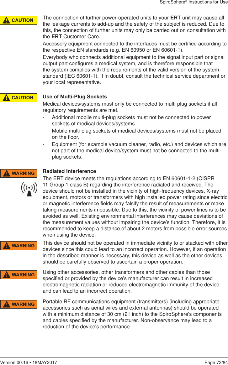 SpiroSphere® Instructions for UsePage 73/849HUVLRQ0$&lt;The connection of further power-operated units to your ERT unit may cause all the leakage currents to add-up and the safety of the subject is reduced. Due to this, the connection of further units may only be carried out on consultation with the ERT Customer Care. $FFHVVRU\HTXLSPHQWFRQQHFWHGWRWKHLQWHUIDFHVPXVWEHFHUWL¿HGDFFRUGLQJWRthe respective EN standards (e.g. EN 60950 or EN 60601-1). Everybody who connects additional equipment to the signal input part or signal RXWSXWSDUWFRQ¿JXUHVDPHGLFDOV\VWHPDQGLVWKHUHIRUHUHVSRQVLEOHWKDWthe system complies with the requirements of the valid version of the system standard (IEC 60601-1). If in doubt, consult the technical service department or your local representative.8VHRI0XOWL3OXJ6RFNHWVMedical devices/systems must only be connected to multi-plug sockets if all regulatory requirements are met.-  Additional mobile multi-plug sockets must not be connected to power sockets of medical devices/systems.-  Mobile multi-plug sockets of medical devices/systems must not be placed RQWKHÀRRU-  Equipment (for example vacuum cleaner, radio, etc.) and devices which are not part of the medical device/system must not be connected to the multi-plug sockets.Radiated InterferenceThe ERT device meets the regulations according to EN 60601-1-2 (CISPR 11 Group 1 class B) regarding the interference radiated and received. The device should not be installed in the vicinity of high-frequency devices, X-ray equipment, motors or transformers with high installed power rating since electric RUPDJQHWLFLQWHUIHUHQFH¿HOGVPD\IDOVLI\WKHUHVXOWRIPHDVXUHPHQWVRUPDNHtaking measurements impossible. Due to this, the vicinity of power lines is to be avoided as well. Existing environmental interferences may cause deviations of the measurement values without impairing the device’s function. Therefore, it is recommended to keep a distance of about 2 meters from possible error sources when using the device.This device should not be operated in immediate vicinity to or stacked with other devices since this could lead to an incorrect operation. However, if an operation in the described manner is necessary, this device as well as the other devices should be carefully observed to ascertain a proper operation.Using other accessories, other transformers and other cables than those VSHFL¿HGRUSURYLGHGE\WKHGHYLFHVPDQXIDFWXUHUFDQUHVXOWLQLQFUHDVHGelectromagnetic radiation or reduced electromagnetic immunity of the device and can lead to an incorrect operation.Portable RF communications equipment (transmitters) (including appropriate accessories such as aerial wires and external antennas) should be operated with a minimum distance of 30 cm (21 inch) to the SpiroSphere&apos;s components DQGFDEOHVVSHFL¿HGE\WKHPDQXIDFWXUHU1RQREVHUYDQFHPD\OHDGWRDreduction of the device&apos;s performance.