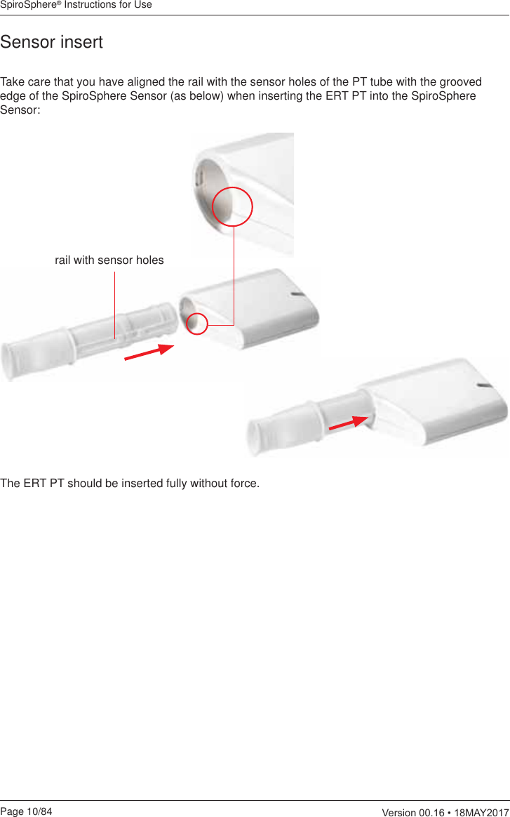 SpiroSphere® Instructions for UsePage 10/84  9HUVLRQ0$&lt;Sensor insertTake care that you have aligned the rail with the sensor holes of the PT tube with the grooved edge of the SpiroSphere Sensor (as below) when inserting the ERT PT into the SpiroSphere Sensor:The ERT PT should be inserted fully without force.rail with sensor holes