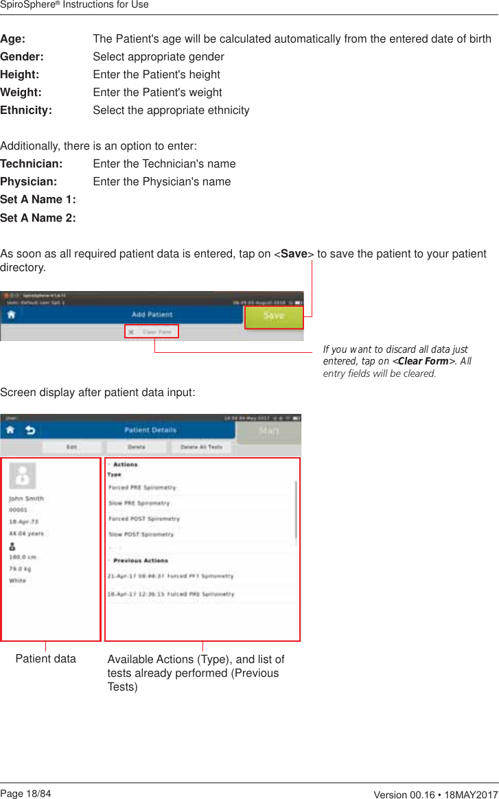 SpiroSphere® Instructions for UsePage 18/84  9HUVLRQ0$&lt;Age:  The Patient&apos;s age will be calculated automatically from the entered date of birthGender:  Select appropriate genderHeight:  Enter the Patient&apos;s heightWeight:  Enter the Patient&apos;s weightEthnicity:  Select the appropriate ethnicityAdditionally, there is an option to enter:Technician:  Enter the Technician&apos;s namePhysician:  Enter the Physician&apos;s nameSet A Name 1:Set A Name 2: As soon as all required patient data is entered, tap on &lt;Save&gt; to save the patient to your patient directory.If you want to discard all data just entered, tap on &lt;Clear Form&gt;. All ENTRYlELDSWILLBECLEAREDScreen display after patient data input:Patient data Available Actions (Type), and list of tests already performed (Previous Tests)