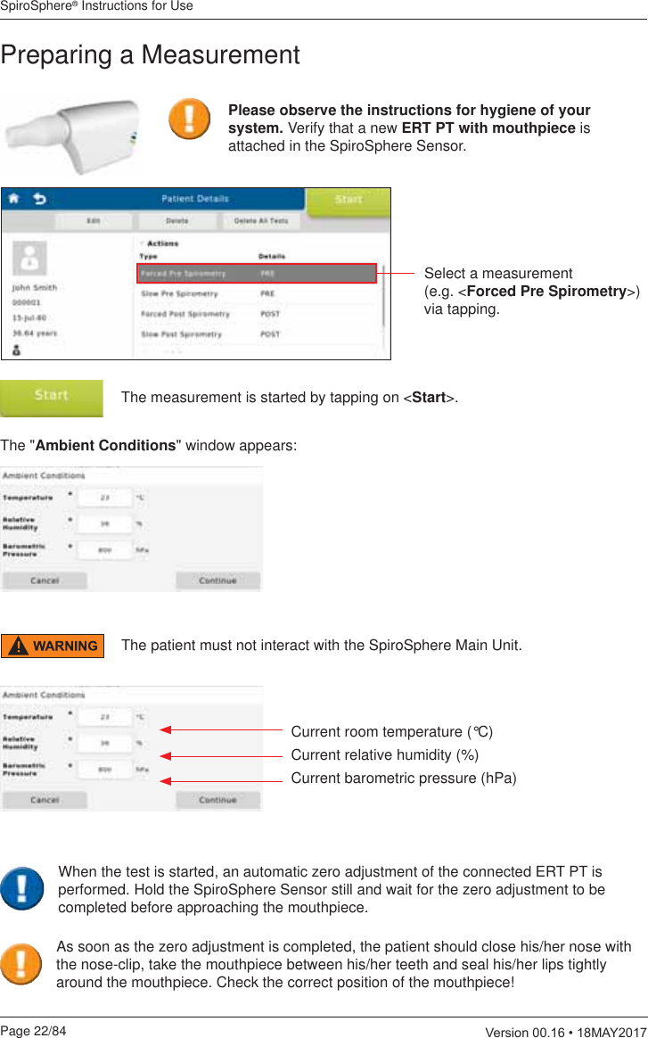 SpiroSphere® Instructions for UsePage 22/84  9HUVLRQ0$&lt;Preparing a MeasurementSelect a measurement  (e.g. &lt;Forced Pre Spirometry&gt;) via tapping.The measurement is started by tapping on &lt;Start&gt;.The &quot;Ambient Conditions&quot; window appears:Current room temperature (°C)Current relative humidity (%)Current barometric pressure (hPa)Please observe the instructions for hygiene of your system. Verify that a new ERT PT with mouthpiece is attached in the SpiroSphere Sensor. The patient must not interact with the SpiroSphere Main Unit.As soon as the zero adjustment is completed, the patient should close his/her nose with the nose-clip, take the mouthpiece between his/her teeth and seal his/her lips tightly around the mouthpiece. Check the correct position of the mouthpiece!When the test is started, an automatic zero adjustment of the connected ERT PT is performed. Hold the SpiroSphere Sensor still and wait for the zero adjustment to be completed before approaching the mouthpiece.