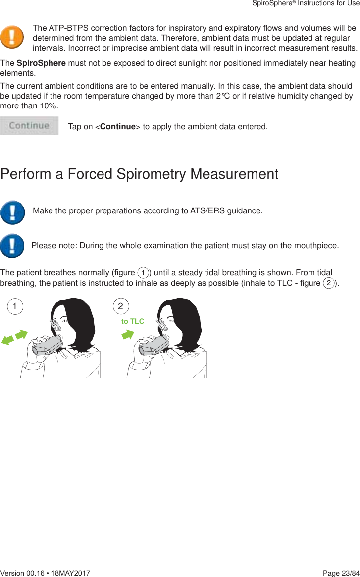 SpiroSphere® Instructions for UsePage 23/849HUVLRQ0$&lt;The SpiroSphere must not be exposed to direct sunlight nor positioned immediately near heating elements.The current ambient conditions are to be entered manually. In this case, the ambient data should be updated if the room temperature changed by more than 2°C or if relative humidity changed by more than 10%.Tap on &lt;Continue&gt; to apply the ambient data entered.Perform a Forced Spirometry Measurement7KHSDWLHQWEUHDWKHVQRUPDOO\¿JXUH 1) until a steady tidal breathing is shown. From tidal EUHDWKLQJWKHSDWLHQWLVLQVWUXFWHGWRLQKDOHDVGHHSO\DVSRVVLEOHLQKDOHWR7/&amp;¿JXUH 2).127KH$73%736FRUUHFWLRQIDFWRUVIRULQVSLUDWRU\DQGH[SLUDWRU\ÀRZVDQGYROXPHVZLOOEHdetermined from the ambient data. Therefore, ambient data must be updated at regular intervals. Incorrect or imprecise ambient data will result in incorrect measurement results.Make the proper preparations according to ATS/ERS guidance.Please note: During the whole examination the patient must stay on the mouthpiece.to TLC