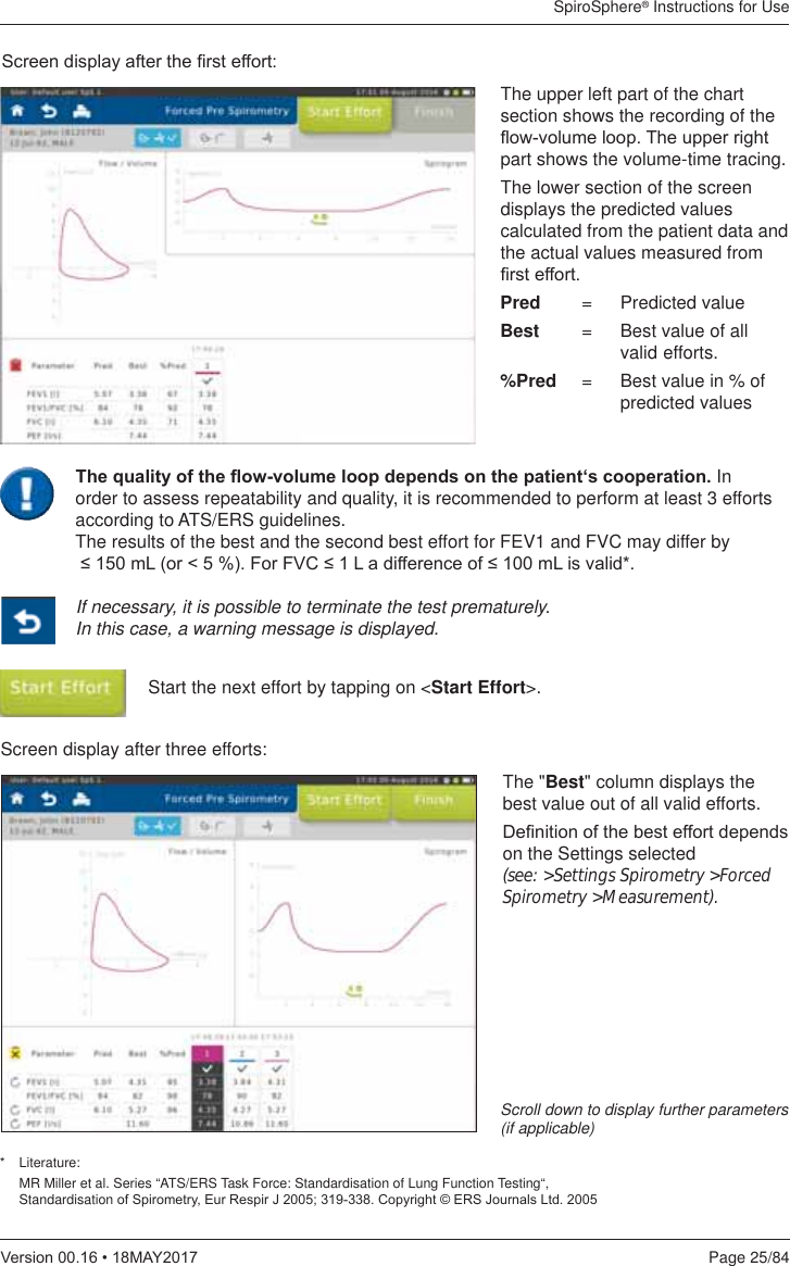 SpiroSphere® Instructions for UsePage 25/849HUVLRQ0$&lt;6FUHHQGLVSOD\DIWHUWKH¿UVWHIIRUWStart the next effort by tapping on &lt;Start Effort&gt;.If necessary, it is possible to terminate the test prematurely. In this case, a warning message is displayed.* Literature:   MR Miller et al. Series “ATS/ERS Task Force: Standardisation of Lung Function Testing“,  StandardisationRI6SLURPHWU\(XU5HVSLU-&amp;RS\ULJKW(56-RXUQDOV/WGScroll down to display further parameters (if applicable)The upper left part of the chart section shows the recording of the ÀRZYROXPHORRS7KHXSSHUULJKWpart shows the volume-time tracing.The lower section of the screen displays the predicted values calculated from the patient data and the actual values measured from ¿UVWHIIRUWPred  =   Predicted valueBest  =   Best value of all   valid  efforts. %Pred  =   Best value in % of   predicted values Screen display after three efforts:The &quot;Best&quot; column displays the best value out of all valid efforts. &apos;H¿QLWLRQRIWKHEHVWHIIRUWGHSHQGVon the Settings selected  (see: &gt;Settings Spirometry &gt;Forced Spirometry &gt;Measurement).7KHTXDOLW\RIWKHÀRZYROXPHORRSGHSHQGVRQWKHSDWLHQWµVFRRSHUDWLRQ In order to assess repeatability and quality, it is recommended to perform at least 3 efforts according to ATS/ERS guidelines.  The results of the best and the second best effort for FEV1 and FVC may differ by P/RU)RU)9&amp;/DGLIIHUHQFHRIP/LVYDOLG