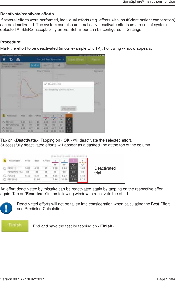 SpiroSphere® Instructions for UsePage 27/849HUVLRQ0$&lt;End and save the test by tapping on &lt;Finish&gt;. Deactivate/reactivate efforts,IVHYHUDOHIIRUWVZHUHSHUIRUPHGLQGLYLGXDOHIIRUWVHJHIIRUWVZLWKLQVXI¿FLHQWSDWLHQWFRRSHUDWLRQcan be deactivated. The system can also automatically deactivate efforts as a result of system detected ATS/ERS acceptability errors. Behaviour FDQEHFRQ¿JXUHGLQ6HWWLQJVProcedure:Mark the effort to be deactivated (in our example Effort 4). Following window appears:Tap on &lt;Deactivate&gt;. Tapping on &lt;OK&gt; will deactivate the selected effort.  Successfully deactivated efforts will appear as a dashed line at the top of the column.Deactivated  trialAn effort deactivated by mistake can be reactivated again by tapping on the respective effort again. Tap on&quot;Reactivate&quot;in the following window to reactivate the effort.Deactivated efforts will not be taken into consideration when calculating the Best Effort and Predicted Calculations.