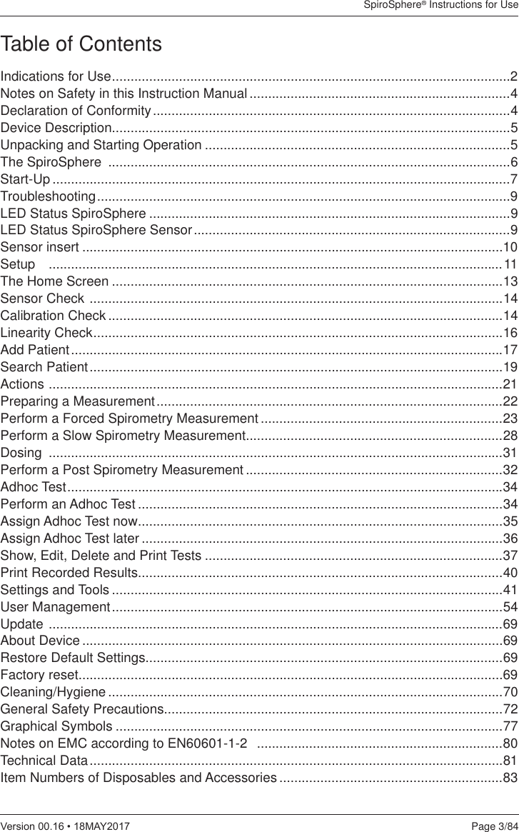 SpiroSphere® Instructions for UsePage 3/849HUVLRQ0$&lt;Table of ContentsIndications for Use ...........................................................................................................2Notes on Safety in this Instruction Manual ......................................................................4Declaration of Conformity ................................................................................................4Device Description...........................................................................................................5Unpacking and Starting Operation ..................................................................................5The SpiroSphere  ............................................................................................................6Start-Up ...........................................................................................................................7Troubleshooting ...............................................................................................................9LED Status SpiroSphere .................................................................................................9LED Status SpiroSphere Sensor .....................................................................................9Sensor insert .................................................................................................................10Setup   ..........................................................................................................................11The Home Screen .........................................................................................................13Sensor Check  ...............................................................................................................14Calibration Check ..........................................................................................................14Linearity Check ..............................................................................................................16Add Patient ....................................................................................................................17Search Patient ...............................................................................................................19Actions  ..........................................................................................................................21Preparing a Measurement .............................................................................................22Perform a Forced Spirometry Measurement .................................................................23Perform a Slow Spirometry Measurement.....................................................................28Dosing  ..........................................................................................................................31Perform a Post Spirometry Measurement .....................................................................32Adhoc Test .....................................................................................................................34Perform an Adhoc Test ..................................................................................................34Assign Adhoc Test now ..................................................................................................35Assign Adhoc Test later .................................................................................................36Show, Edit, Delete and Print Tests ................................................................................37Print Recorded Results..................................................................................................40Settings and Tools .........................................................................................................41User Management .........................................................................................................54Update  ..........................................................................................................................69About Device .................................................................................................................69Restore Default Settings................................................................................................69Factory reset..................................................................................................................69Cleaning/Hygiene ..........................................................................................................70General Safety Precautions...........................................................................................72Graphical Symbols ........................................................................................................77Notes on EMC according to EN60601-1-2   ..................................................................80Technical Data ...............................................................................................................81Item Numbers of Disposables and Accessories ............................................................83