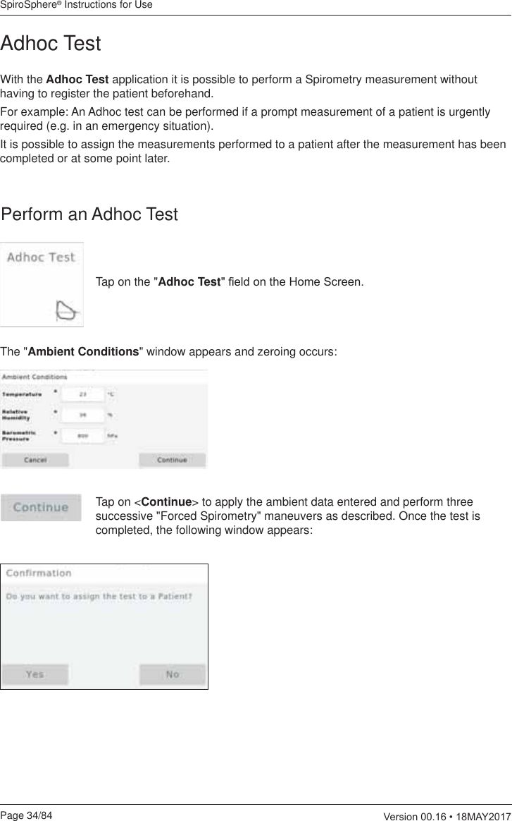 SpiroSphere® Instructions for UsePage 34/84  9HUVLRQ0$&lt;Adhoc TestWith the Adhoc Test application it is possible to perform a Spirometry measurement without having to register the patient beforehand. For example: An Adhoc test can be performed if a prompt measurement of a patient is urgently required (e.g. in an emergency situation). It is possible to assign the measurements performed to a patient after the measurement has been completed or at some point later. Perform an Adhoc TestTap on the &quot;Adhoc Test¿HOGRQWKH+RPH6FUHHQThe &quot;Ambient Conditions&quot; window appears and zeroing occurs:Tap on &lt;Continue&gt; to apply the ambient data entered and perform three successive &quot;Forced Spirometry&quot; maneuvers as described. Once the test is completed, the following window appears: