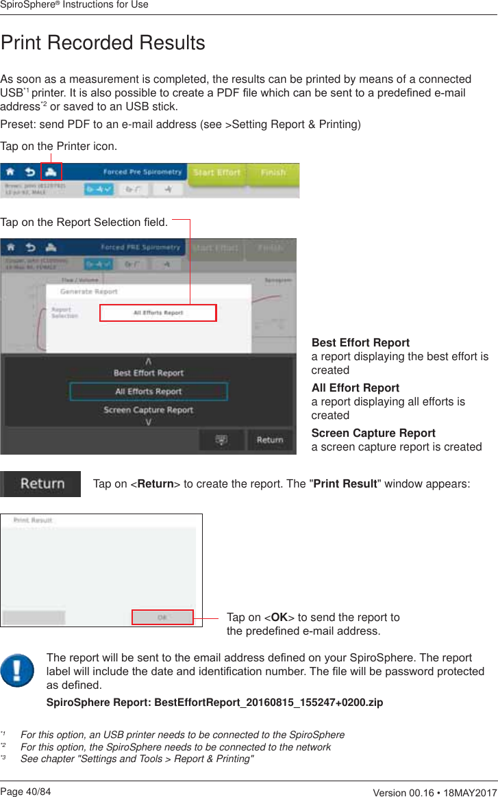 SpiroSphere® Instructions for UsePage 40/84  9HUVLRQ0$&lt;As soon as a measurement is completed, the results can be printed by means of a connected USB*1 SULQWHU,WLVDOVRSRVVLEOHWRFUHDWHD3&apos;)¿OHZKLFKFDQEHVHQWWRDSUHGH¿QHGHPDLOaddress*2 or saved to an USB stick. Preset: send PDF to an e-mail address (see &gt;Setting Report &amp; Printing)*1   For this option, an USB printer needs to be connected to the SpiroSphere *2   For this option, the SpiroSphere needs to be connected to the network*3  See chapter &quot;Settings and Tools &gt; Report &amp; Printing&quot;Tap on the Printer icon.7DSRQWKH5HSRUW6HOHFWLRQ¿HOGPrint Recorded ResultsTap on &lt;Return&gt; to create the report. The &quot;Print Result&quot; window appears:Tap on &lt;OK&gt; to send the report to WKHSUHGH¿QHGHPDLODGGUHVVBest Effort Report    a report displaying the best effort is createdAll Effort Report    a report displaying all efforts is createdScreen Capture Report   a screen capture report is created7KHUHSRUWZLOOEHVHQWWRWKHHPDLODGGUHVVGH¿QHGRQ\RXU6SLUR6SKHUH7KHUHSRUWODEHOZLOOLQFOXGHWKHGDWHDQGLGHQWL¿FDWLRQQXPEHU7KH¿OHZLOOEHSDVVZRUGSURWHFWHGDVGH¿QHGSpiroSphere Report: BestEffortReport_20160815_155247+0200.zip